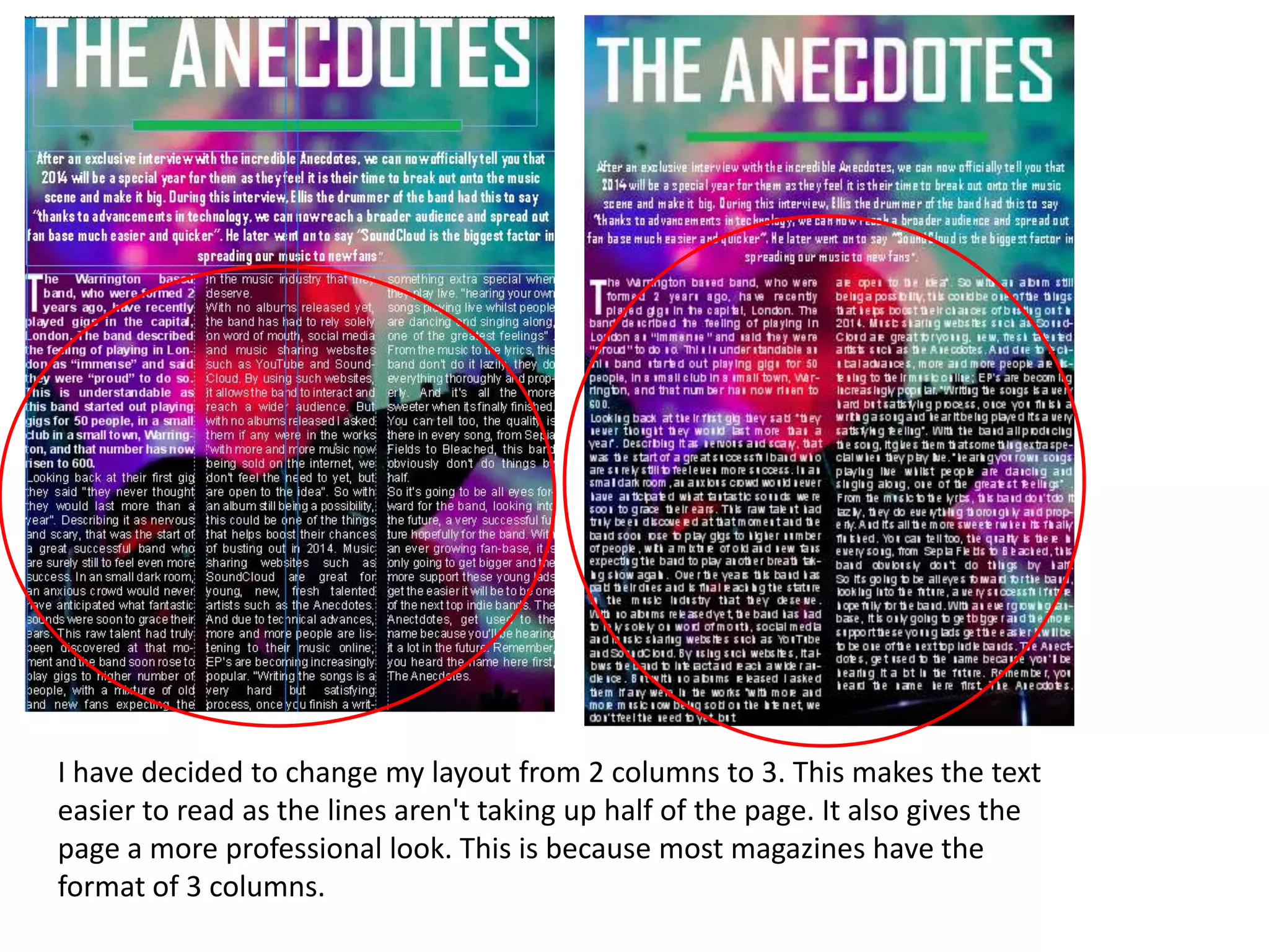 I have decided to change my layout from 2 columns to 3. This makes the text
easier to read as the lines aren't taking up half of the page. It also gives the
page a more professional look. This is because most magazines have the
format of 3 columns.
 