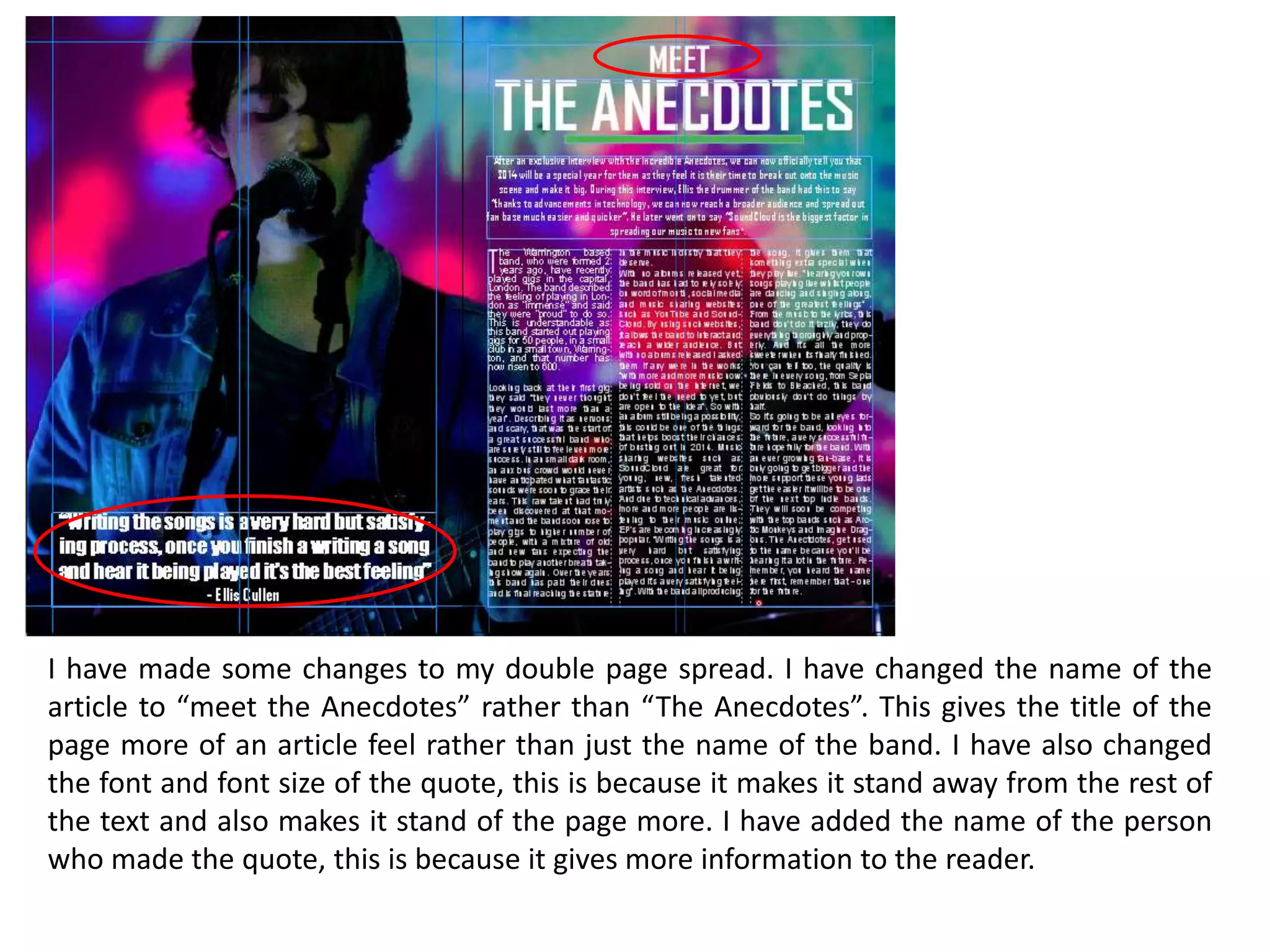 I have made some changes to my double page spread. I have changed the name of the
article to “meet the Anecdotes” rather than “The Anecdotes”. This gives the title of the
page more of an article feel rather than just the name of the band. I have also changed
the font and font size of the quote, this is because it makes it stand away from the rest of
the text and also makes it stand of the page more. I have added the name of the person
who made the quote, this is because it gives more information to the reader.
 