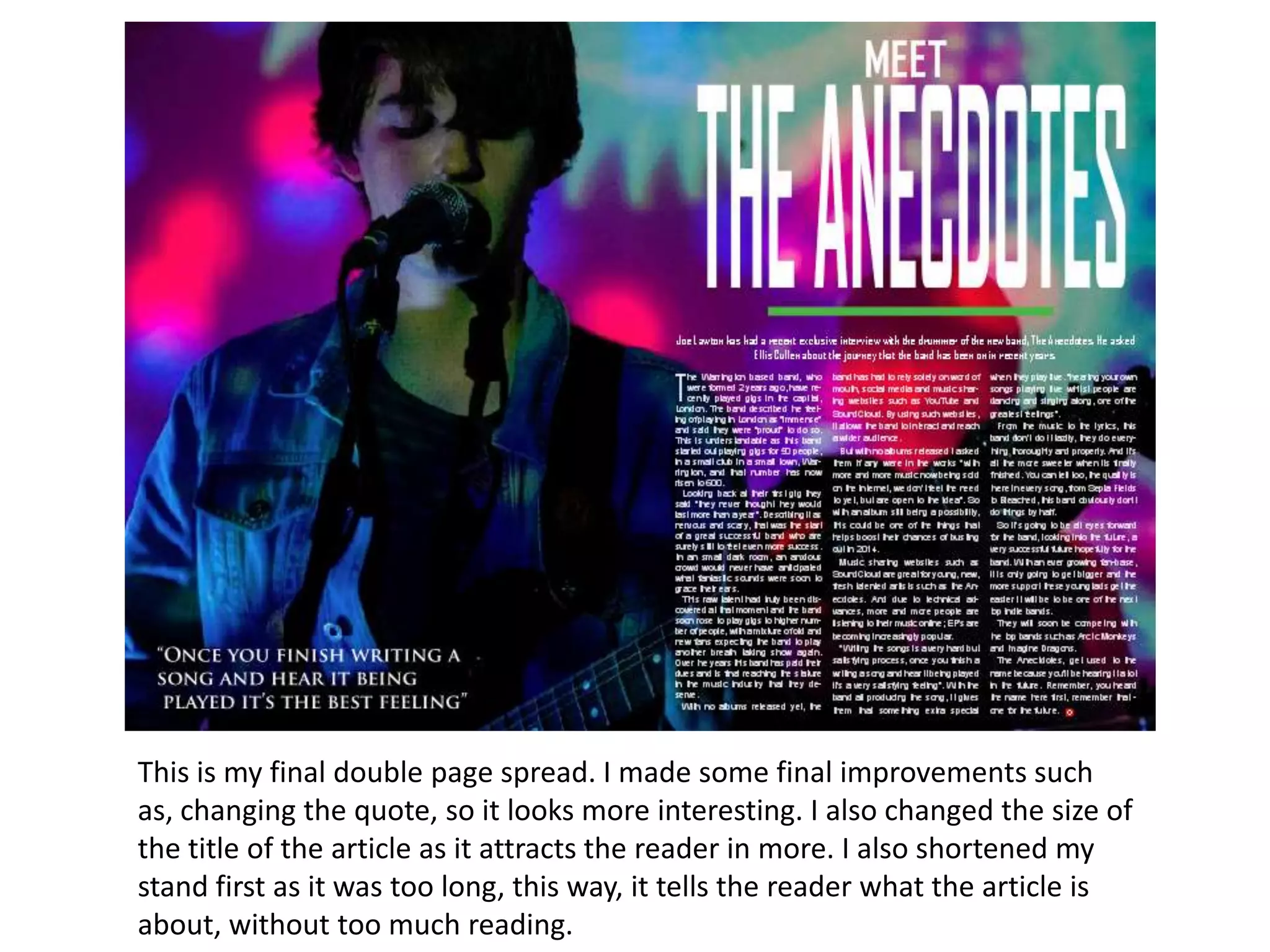 This is my final double page spread. I made some final improvements such
as, changing the quote, so it looks more interesting. I also changed the size of
the title of the article as it attracts the reader in more. I also shortened my
stand first as it was too long, this way, it tells the reader what the article is
about, without too much reading.
 