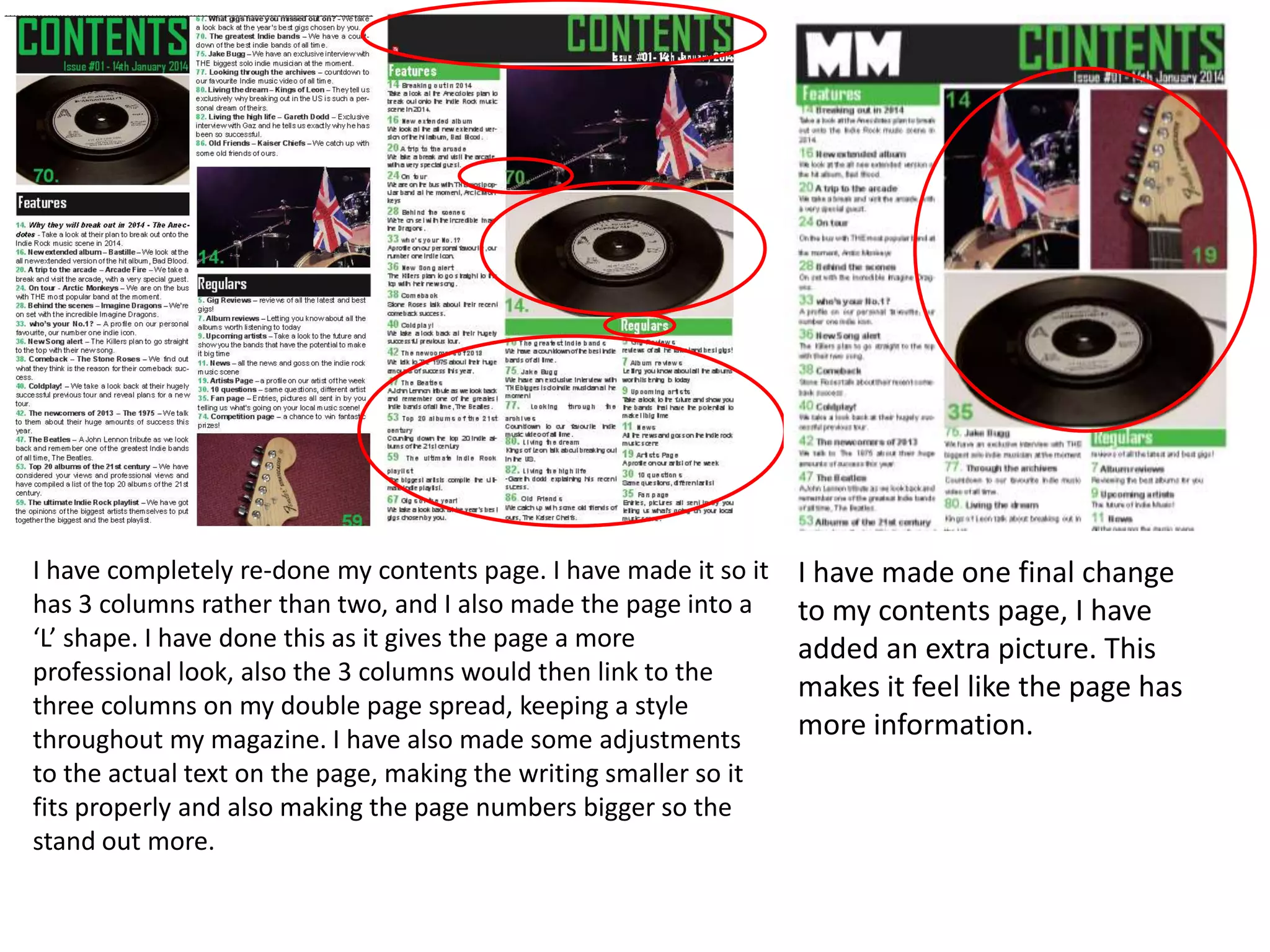 I have completely re-done my contents page. I have made it so it
has 3 columns rather than two, and I also made the page into a
‘L’ shape. I have done this as it gives the page a more
professional look, also the 3 columns would then link to the
three columns on my double page spread, keeping a style
throughout my magazine. I have also made some adjustments
to the actual text on the page, making the writing smaller so it
fits properly and also making the page numbers bigger so the
stand out more.
I have made one final change
to my contents page, I have
added an extra picture. This
makes it feel like the page has
more information.
 