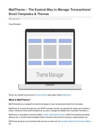 MailTheme – The Easiest Way to Manage Transactional 
Email Templates & Themes 
process.st /2014/09/mailtheme-manage-transactional-email-templates-themes/ 
Vinay Patankar 
Today I am excited to announce a Process Street side project called MailTheme. 
What is MailTheme? 
MailTheme lets you manage the content and design of your transactional emails from one place. 
MailTheme is an app that plugs into your SMTP provider and lets you separate the design and content of 
emails. Create as many email templates as you want, manage the design from one place (“the theme”). 
MailTheme is essentially an email template content management system (CMS) for transactional emails 
allowing you to quickly create templates without having to worry about the design, responsiveness etc. 
MailTheme plugs into your favorite email service providers such as Sendgrid, Mandrill, Postmark, MailGun 
etc.. 
 