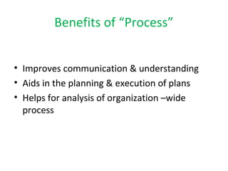 Benefits of “Process” 
• Improves communication & understanding 
• Aids in the planning & execution of plans 
• Helps for analysis of organization –wide 
process 
 