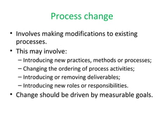 Process change 
• Involves making modifications to existing 
processes. 
• This may involve: 
– Introducing new practices, methods or processes; 
– Changing the ordering of process activities; 
– Introducing or removing deliverables; 
– Introducing new roles or responsibilities. 
• Change should be driven by measurable goals. 
 