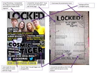 Using Photoshop, I manipulated
the image to cut the background
and bring the models closer
together.
I moved the ‘January 2017’ ‘Issue
1’ and ‘£1.50’ to the right hand
side of the page.
I took away the exclamation mark.
I moved the barcode so that it fit
better with the banner at the
bottom.
Background has
changed to grey.
‘Cosmic Tiger’ has got bigger and
changed font.
I also made the cover
lines yellow to match
with the image.
 