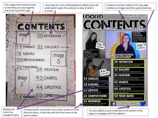 I have kept the same subheadings but added some info
underneath to give the audience an idea of what’s
included.
The images have moved around
so that they are close together
and at the top of the page.
I’ve also added a social media box at the bottom of the
page so it engages with the audience.
A yellow border around the main article stands out more
than the others, it also links with the front cover as the
band is yellow.
A website has been added at the top, page
numbers on images and little quote boxes too.
Background
colour has
changed to grey.
 