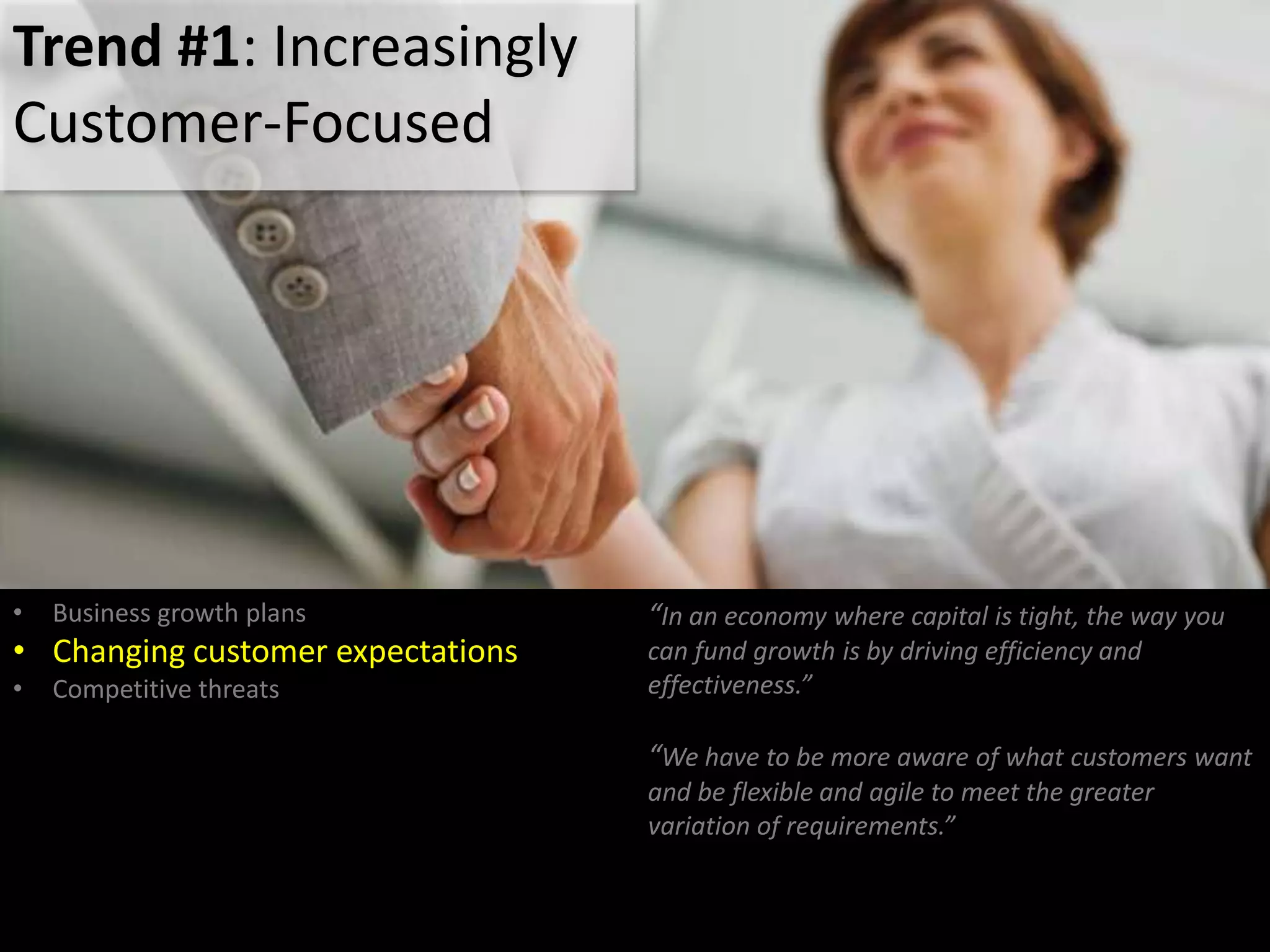 Trend #1: Increasingly
Customer-Focused
• Business growth plans
• Changing customer expectations
• Competitive threats
“In an economy where capital is tight, the way you
can fund growth is by driving efficiency and
effectiveness.”
“We have to be more aware of what customers want
and be flexible and agile to meet the greater
variation of requirements.”
 