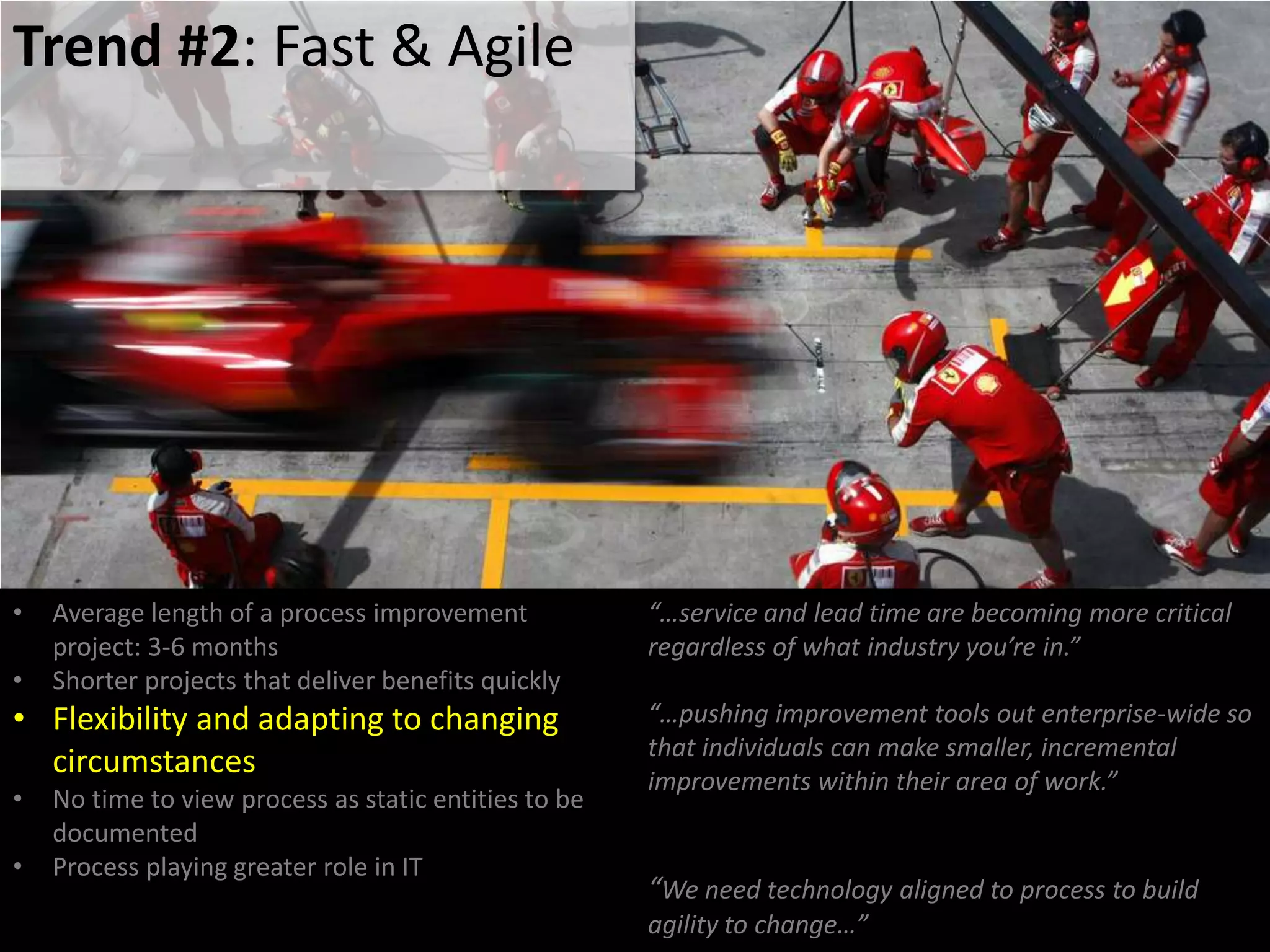 Trend #2: Fast & Agile
• Average length of a process improvement
project: 3-6 months
• Shorter projects that deliver benefits quickly
• Flexibility and adapting to changing
circumstances
• No time to view process as static entities to be
documented
• Process playing greater role in IT
“…service and lead time are becoming more critical
regardless of what industry you’re in.”
“…pushing improvement tools out enterprise-wide so
that individuals can make smaller, incremental
improvements within their area of work.”
“We need technology aligned to process to build
agility to change…”
 