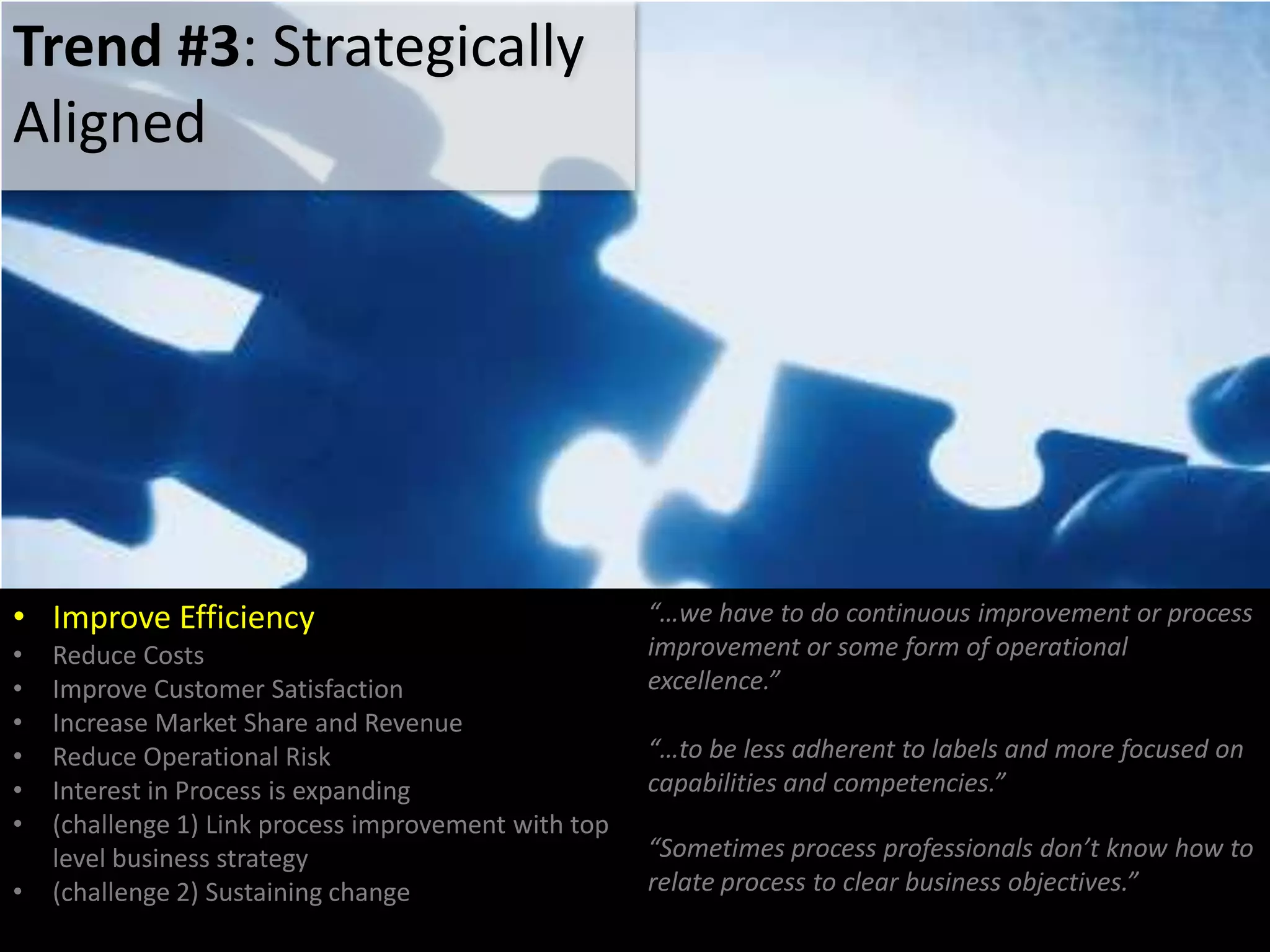 • Improve Efficiency
• Reduce Costs
• Improve Customer Satisfaction
• Increase Market Share and Revenue
• Reduce Operational Risk
• Interest in Process is expanding
• (challenge 1) Link process improvement with top
level business strategy
• (challenge 2) Sustaining change
“…we have to do continuous improvement or process
improvement or some form of operational
excellence.”
“…to be less adherent to labels and more focused on
capabilities and competencies.”
Trend #3: Strategically
Aligned
“Sometimes process professionals don’t know how to
relate process to clear business objectives.”
 