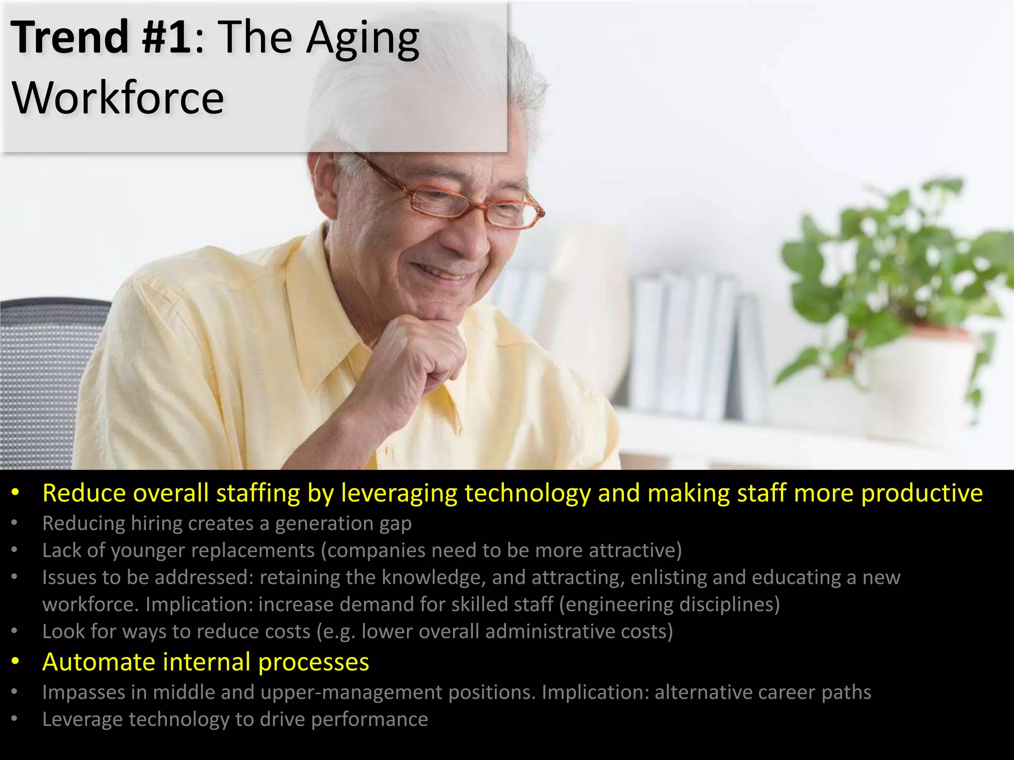 Trend #1: The Aging
Workforce
• Reduce overall staffing by leveraging technology and making staff more productive
• Reducing hiring creates a generation gap
• Lack of younger replacements (companies need to be more attractive)
• Issues to be addressed: retaining the knowledge, and attracting, enlisting and educating a new
workforce. Implication: increase demand for skilled staff (engineering disciplines)
• Look for ways to reduce costs (e.g. lower overall administrative costs)
• Automate internal processes
• Impasses in middle and upper-management positions. Implication: alternative career paths
• Leverage technology to drive performance
 