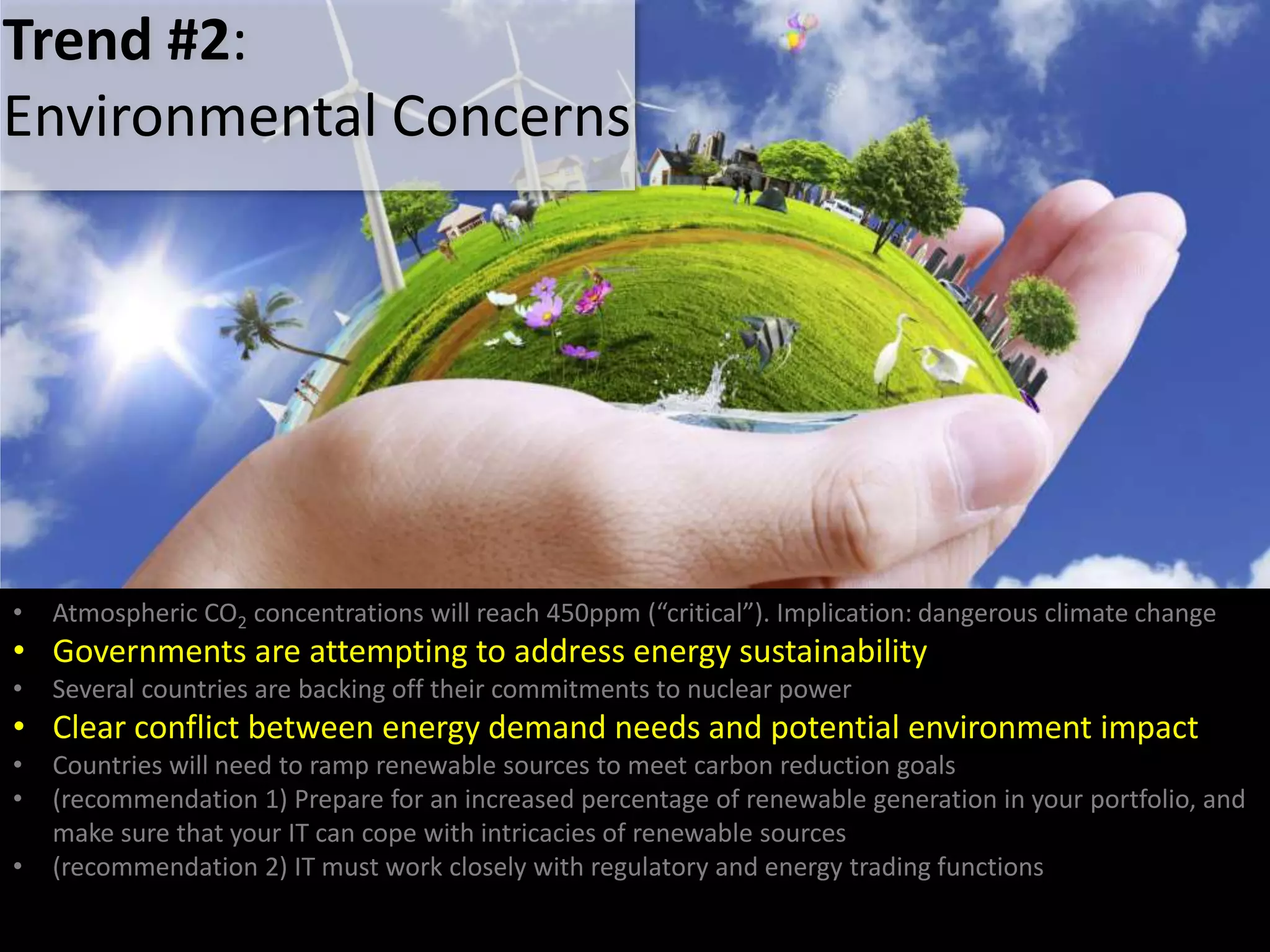 • Atmospheric CO2 concentrations will reach 450ppm (“critical”). Implication: dangerous climate change
• Governments are attempting to address energy sustainability
• Several countries are backing off their commitments to nuclear power
• Clear conflict between energy demand needs and potential environment impact
• Countries will need to ramp renewable sources to meet carbon reduction goals
• (recommendation 1) Prepare for an increased percentage of renewable generation in your portfolio, and
make sure that your IT can cope with intricacies of renewable sources
• (recommendation 2) IT must work closely with regulatory and energy trading functions
Trend #2:
Environmental Concerns
 