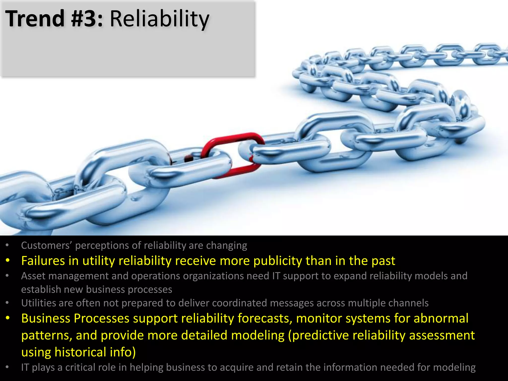 • Customers’ perceptions of reliability are changing
• Failures in utility reliability receive more publicity than in the past
• Asset management and operations organizations need IT support to expand reliability models and
establish new business processes
• Utilities are often not prepared to deliver coordinated messages across multiple channels
• Business Processes support reliability forecasts, monitor systems for abnormal
patterns, and provide more detailed modeling (predictive reliability assessment
using historical info)
• IT plays a critical role in helping business to acquire and retain the information needed for modeling
Trend #3: Reliability
 