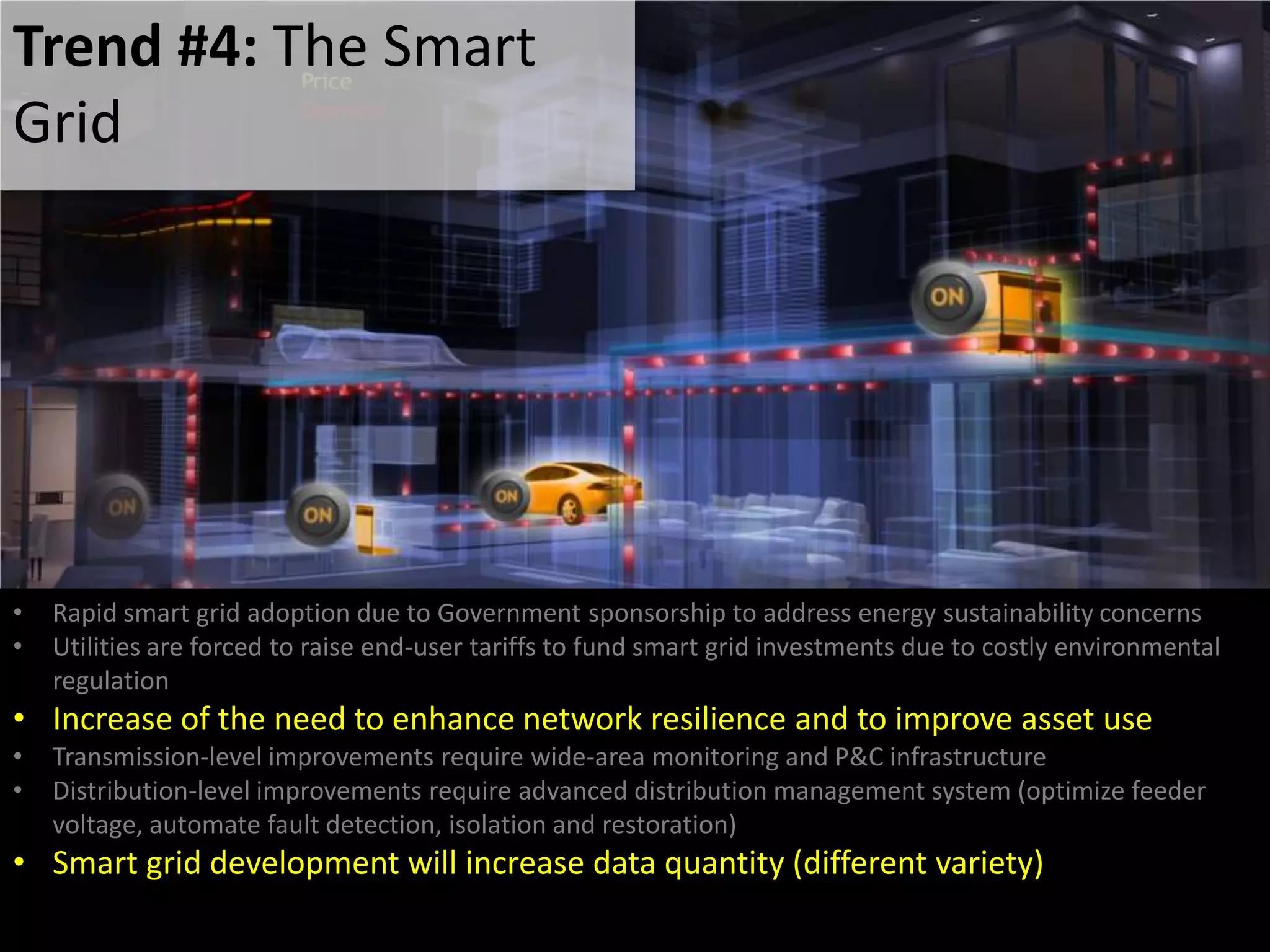 • Rapid smart grid adoption due to Government sponsorship to address energy sustainability concerns
• Utilities are forced to raise end-user tariffs to fund smart grid investments due to costly environmental
regulation
• Increase of the need to enhance network resilience and to improve asset use
• Transmission-level improvements require wide-area monitoring and P&C infrastructure
• Distribution-level improvements require advanced distribution management system (optimize feeder
voltage, automate fault detection, isolation and restoration)
• Smart grid development will increase data quantity (different variety)
Trend #4: The Smart
Grid
 