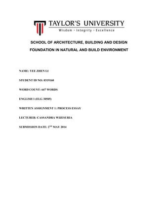 SCHOOL OF ARCHITECTURE, BUILDING AND DESIGN
FOUNDATION IN NATURAL AND BUILD ENVIRONMENT
NAME: YEE ZHEN LI
STUDENT ID NO: 0319160
WORD COUNT: 647 WORDS
ENGLISH 1 (ELG 30505)
WRITTEN ASSIGNMENT 1: PROCESS ESSAY
LECTURER: CASSANDRA WIJESURIA
SUBMISSION DATE: 2ND
MAY 2014
 