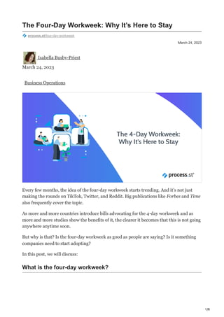 1/8
March 24, 2023
The Four-Day Workweek: Why It’s Here to Stay
process.st/four-day-workweek
Isabella Busby-Priest
March 24, 2023
Business Operations
Every few months, the idea of the four-day workweek starts trending. And it’s not just
making the rounds on TikTok, Twitter, and Reddit. Big publications like Forbes and Time
also frequently cover the topic.
As more and more countries introduce bills advocating for the 4-day workweek and as
more and more studies show the benefits of it, the clearer it becomes that this is not going
anywhere anytime soon.
But why is that? Is the four-day workweek as good as people are saying? Is it something
companies need to start adopting?
In this post, we will discuss:
What is the four-day workweek?
 