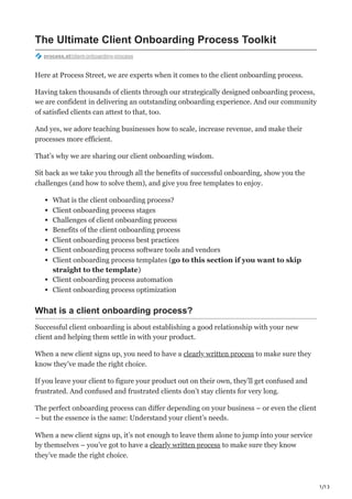 1/13
The Ultimate Client Onboarding Process Toolkit
process.st/client-onboarding-process
Here at Process Street, we are experts when it comes to the client onboarding process.
Having taken thousands of clients through our strategically designed onboarding process,
we are confident in delivering an outstanding onboarding experience. And our community
of satisfied clients can attest to that, too.
And yes, we adore teaching businesses how to scale, increase revenue, and make their
processes more efficient.
That’s why we are sharing our client onboarding wisdom.
Sit back as we take you through all the benefits of successful onboarding, show you the
challenges (and how to solve them), and give you free templates to enjoy.
What is the client onboarding process?
Client onboarding process stages
Challenges of client onboarding process
Benefits of the client onboarding process
Client onboarding process best practices
Client onboarding process software tools and vendors
Client onboarding process templates (go to this section if you want to skip
straight to the template)
Client onboarding process automation
Client onboarding process optimization
What is a client onboarding process?
Successful client onboarding is about establishing a good relationship with your new
client and helping them settle in with your product.
When a new client signs up, you need to have a clearly written process to make sure they
know they’ve made the right choice.
If you leave your client to figure your product out on their own, they’ll get confused and
frustrated. And confused and frustrated clients don’t stay clients for very long.
The perfect onboarding process can differ depending on your business – or even the client
– but the essence is the same: Understand your client’s needs.
When a new client signs up, it’s not enough to leave them alone to jump into your service
by themselves – you’ve got to have a clearly written process to make sure they know
they’ve made the right choice.
 