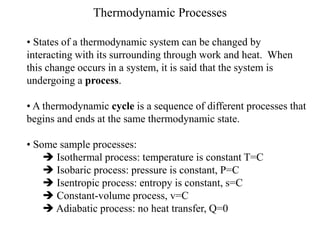 Thermodynamic Processes
• States of a thermodynamic system can be changed by
interacting with its surrounding through work and heat. When
this change occurs in a system, it is said that the system is
undergoing a process.
• A thermodynamic cycle is a sequence of different processes that
begins and ends at the same thermodynamic state.
• Some sample processes:
 Isothermal process: temperature is constant T=C
 Isobaric process: pressure is constant, P=C
 Isentropic process: entropy is constant, s=C
 Constant-volume process, v=C
 Adiabatic process: no heat transfer, Q=0
 