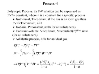 Process-4
Polytropic Process: its P-V relation can be expressed as
PVn = constant, where n is a constant for a specific process
 Isothermal, T=constant, if the gas is an ideal gas then
PV=RT=constant, n=1
 Isobaric, P=constant, n=0 (for all substances)
 Constant-volume, V=constant, V=constant(P)(1/n), n=
(for all substances)
 Adiabatic process, n=k for an ideal gas
1 1 2 2
2 2
1 1
1 1
2
1 1
1 1 2 2 1 1
1 1 2 1
1
( )
( )
( ) ( )
1 1
n n n
n n
n
n n n n
PV PV PV
W PdV PV V dV
PV PV PV
PV V dV V V
n n

  
 
 

   
 
 

 