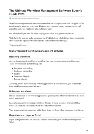 1/8
The Ultimate Workflow Management Software Buyer’s
Guide 2023
process.st/workflow-management-software
Workflow management software can do wonders for an organization that struggles to find
consistency in recurring processes. They can save time and money, reduce errors, and
make life easier for employees and customers alike.
But what should you look for when buying a workflow management software?
Well, lucky for you, we make one ourselves. It’s kind of our whole thing. So we promise to
steer you in the right direction toward the software that’s best for you.
This guide will cover:
Signs you need workflow management software
Recurring workflows
A recurring process is any kind of workflow that your company runs more than once.
These processes can include things like
Employee onboarding
Customer onboarding
Payroll
Customer lifecycle
Issuing refunds
Anything, really. If you have any recurring processes in your business, you will benefit
from workflow management software.
Unfinished workflows
It’s not uncommon to see recurring processes go unfinished if the workflows behind them
aren’t up to snuff.
Look at your current recurring workflows. Are any of them overdue? Why aren’t they
done? Do you have a system to check the status of workflows?
Your answers to these questions will tell you if you need workflow management software.
Dependence on paper or Excel
Paper and spreadsheets are outdated and can be death to good workflow management.
Why?
 
