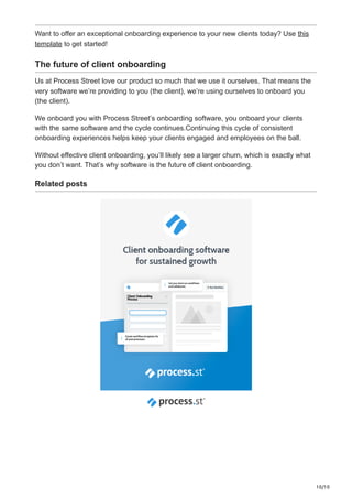 10/10
Want to offer an exceptional onboarding experience to your new clients today? Use this
template to get started!
The future of client onboarding
Us at Process Street love our product so much that we use it ourselves. That means the
very software we’re providing to you (the client), we’re using ourselves to onboard you
(the client).
We onboard you with Process Street’s onboarding software, you onboard your clients
with the same software and the cycle continues.Continuing this cycle of consistent
onboarding experiences helps keep your clients engaged and employees on the ball.
Without effective client onboarding, you’ll likely see a larger churn, which is exactly what
you don’t want. That’s why software is the future of client onboarding.
Related posts
 