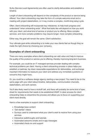 2/10
SLAs (Service Level Agreements) are often used to clarify deliverables and establish a
timeline.
Length of client onboarding will depend on the complexity of the product or service being
offered. Your client onboarding may take the form of a simple welcome email and a
meeting with project stakeholders, or it may involve a complex, month-long setup cycle.
Often, client onboarding will incorporate key milestones, to help track progress and
understand “when onboarding ends”. What that looks like will depend on how you work
with your client, and what kind of service or product you’re offering. More complex
services, and more complex problems may require longer, more complex onboarding.
Either way, the goal will remain the same: Client satisfaction.
Your ultimate goal while onboarding is to make your new clients feel as though they’ve
made the right choice by choosing your company.
Examples of client onboarding
There are many examples where client onboarding can add value and help to improve
the quality of the product or service you’re offering, thereby improving long-term business.
For example, you could be an IT managed services provider dealing with complex
technical problems per client. Having a client onboarding process in place helps you
establish a roadmap, lay down reasonable expectations for deliverables, and exchange
important information to reassure your client and address any immediate questions or
concerns they might have.
Or, you could be a software design agency starting a new project. You need to be on the
same page with your client about timeline, deliverables, communication channels,
stakeholders, and work owners.
You’ll also likely need to have a kickoff call, and there will probably be some kind of spec
sheet for requirements that needs to be established ASAP. A clear process for client
onboarding helps to streamline this process and allows you to focus on supporting your
client more directly.
Here’s a few examples to support client onboarding:
Knowledge base content
‘Get started’ videos
Surveys used to understand what your client’s wish to receive from using your
services
Interactive walkthroughs and tutorials
Automated welcome emails and in-app messages
Automated check-ins and support
 