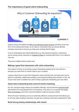3/10
The importance of good client onboarding
Gartner Group has stated that 80% of a business’s future revenue will likely come from
20% of its existing client base, so it’s easy to understand why you should allocate
company resources to ensure you keep your existing clients happy.
If you’re onboarding new clients effectively (e.g. they become long-term customers),
you’re saving money, because it’s cheaper to keep an existing client than it is to attract a
new one.
There are multiple factors at play here.
Making a good first impression with client onboarding
One reason to focus on providing a good onboarding experience for new clients is
because you want them to remain loyal to your company.
Losing a client due to a poor first impression means that the time and resources you’ve
spent on marketing, relationship building, and proposal drafting have all been in vain. All
of your hard work is wasted if you aren’t doing a good job onboarding your new client.
Good client onboarding fuels word-of-mouth marketing
For one, because happy clients are excellent referrals, and we all know word-of-mouth
still remains the most powerful form of marketing. That said, it’s no surprise that 20 to
50% of purchases come from recommendations made by previous clients.
Word-of-mouth marketing can be an extremely effective compound lever that allows you
to not only retain existing customers, but get new customers (and free marketing) for free!
Build strong lasting relationships with clients
 