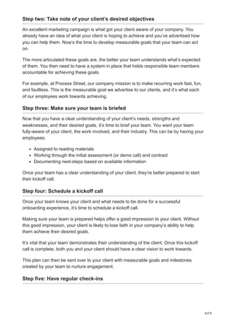 6/10
Step two: Take note of your client’s desired objectives
An excellent marketing campaign is what got your client aware of your company. You
already have an idea of what your client is hoping to achieve and you’ve advertised how
you can help them. Now’s the time to develop measurable goals that your team can act
on.
The more articulated these goals are, the better your team understands what’s expected
of them. You then need to have a system in place that holds responsible team members
accountable for achieving these goals.
For example, at Process Street, our company mission is to make recurring work fast, fun,
and faultless. This is the measurable goal we advertise to our clients, and it’s what each
of our employees work towards achieving.
Step three: Make sure your team is briefed
Now that you have a clear understanding of your client’s needs, strengths and
weaknesses, and their desired goals, it’s time to brief your team. You want your team
fully-aware of your client, the work involved, and their industry. This can be by having your
employees:
Assigned to reading materials
Working through the initial assessment (or demo call) and contract
Documenting next-steps based on available information
Once your team has a clear understanding of your client, they’re better prepared to start
their kickoff call.
Step four: Schedule a kickoff call
Once your team knows your client and what needs to be done for a successful
onboarding experience, it’s time to schedule a kickoff call.
Making sure your team is prepared helps offer a good impression to your client. Without
this good impression, your client is likely to lose faith in your company’s ability to help
them achieve their desired goals.
It’s vital that your team demonstrates their understanding of the client. Once this kickoff
call is complete, both you and your client should have a clear vision to work towards.
This plan can then be sent over to your client with measurable goals and milestones
created by your team to nurture engagement.
Step five: Have regular check-ins
 