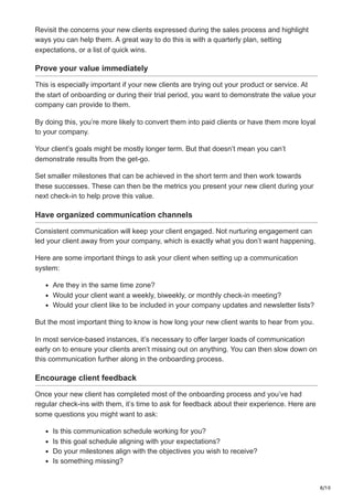 8/10
Revisit the concerns your new clients expressed during the sales process and highlight
ways you can help them. A great way to do this is with a quarterly plan, setting
expectations, or a list of quick wins.
Prove your value immediately
This is especially important if your new clients are trying out your product or service. At
the start of onboarding or during their trial period, you want to demonstrate the value your
company can provide to them.
By doing this, you’re more likely to convert them into paid clients or have them more loyal
to your company.
Your client’s goals might be mostly longer term. But that doesn’t mean you can’t
demonstrate results from the get-go.
Set smaller milestones that can be achieved in the short term and then work towards
these successes. These can then be the metrics you present your new client during your
next check-in to help prove this value.
Have organized communication channels
Consistent communication will keep your client engaged. Not nurturing engagement can
led your client away from your company, which is exactly what you don’t want happening.
Here are some important things to ask your client when setting up a communication
system:
Are they in the same time zone?
Would your client want a weekly, biweekly, or monthly check-in meeting?
Would your client like to be included in your company updates and newsletter lists?
But the most important thing to know is how long your new client wants to hear from you.
In most service-based instances, it’s necessary to offer larger loads of communication
early on to ensure your clients aren’t missing out on anything. You can then slow down on
this communication further along in the onboarding process.
Encourage client feedback
Once your new client has completed most of the onboarding process and you’ve had
regular check-ins with them, it’s time to ask for feedback about their experience. Here are
some questions you might want to ask:
Is this communication schedule working for you?
Is this goal schedule aligning with your expectations?
Do your milestones align with the objectives you wish to receive?
Is something missing?
 