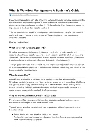 1/5
What Is Workflow Management: A Beginner’s Guide
process.st/what-is-workflow-management
In complex organizations with a lot of moving parts and projects, workflow management is
one of the most important disciplines to learn and master. However, new business
owners, executives, and managers often don’t fully understand workflow management, its
importance, or the tools they need to practice it.
This article will discuss workflow management, its challenges and benefits, and the tools
and practices you can use to ensure your workflow management processes are as
efficient as possible.
Read on or skip ahead:
What is workflow management?
Workflow management is the organization and coordination of tasks, people, and
resources to achieve a specific outcome or meet a specific goal. It is all about managing
“workflows,” which are key components of most modern business operations, particularly
those based around software development (but also in other industries).
Through good workplace management, you can improve and optimize workflows, as well
as automate workflow operations to reduce errors, increase productivity, and minimize the
hours needed for repetitive tasks.
What is a workflow?
A workflow is a schedule or series of steps needed to complete a task or project.
Workflows can include people, machines, systems, resources, and even plans. Workflows
are typically overseen by workflow managers or administrators, whose primary duties
involve improving visibility into the workflow and eliminating bottlenecks (areas where
resources and people clash negatively to slow progress).
Why is workflow management important?
Put simply, workflow management is important because most organizations rely on
efficient workflows to get all their work done on time.
Through strong workflow management, your organization will see improvements and
benefits such as:
Better results with your workflow projects and output
Reduced errors, meaning you have to spend less time fixing problems or redoing
work that was already completed
 