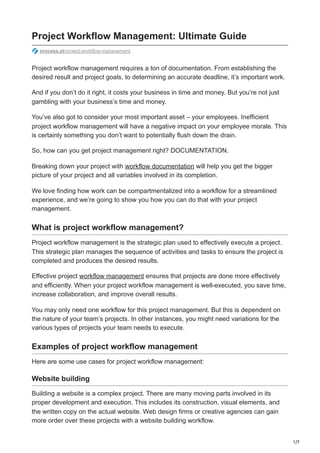 1/7
Project Workflow Management: Ultimate Guide
process.st/project-workflow-management
Project workflow management requires a ton of documentation. From establishing the
desired result and project goals, to determining an accurate deadline, it’s important work.
And if you don’t do it right, it costs your business in time and money. But you’re not just
gambling with your business’s time and money.
You’ve also got to consider your most important asset – your employees. Inefficient
project workflow management will have a negative impact on your employee morale. This
is certainly something you don’t want to potentially flush down the drain.
So, how can you get project management right? DOCUMENTATION.
Breaking down your project with workflow documentation will help you get the bigger
picture of your project and all variables involved in its completion.
We love finding how work can be compartmentalized into a workflow for a streamlined
experience, and we’re going to show you how you can do that with your project
management.
What is project workflow management?
Project workflow management is the strategic plan used to effectively execute a project.
This strategic plan manages the sequence of activities and tasks to ensure the project is
completed and produces the desired results.
Effective project workflow management ensures that projects are done more effectively
and efficiently. When your project workflow management is well-executed, you save time,
increase collaboration, and improve overall results.
You may only need one workflow for this project management. But this is dependent on
the nature of your team’s projects. In other instances, you might need variations for the
various types of projects your team needs to execute.
Examples of project workflow management
Here are some use cases for project workflow management:
Website building
Building a website is a complex project. There are many moving parts involved in its
proper development and execution. This includes its construction, visual elements, and
the written copy on the actual website. Web design firms or creative agencies can gain
more order over these projects with a website building workflow.
 