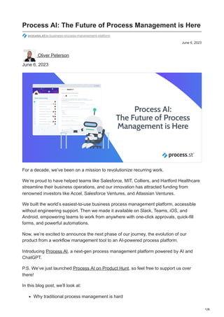 1/6
June 6, 2023
Process AI: The Future of Process Management is Here
process.st/ai-business-process-management-platform
Oliver Peterson
June 6, 2023
For a decade, we’ve been on a mission to revolutionize recurring work.
We’re proud to have helped teams like Salesforce, MIT, Colliers, and Hartford Healthcare
streamline their business operations, and our innovation has attracted funding from
renowned investors like Accel, Salesforce Ventures, and Atlassian Ventures.
We built the world’s easiest-to-use business process management platform, accessible
without engineering support. Then we made it available on Slack, Teams, iOS, and
Android, empowering teams to work from anywhere with one-click approvals, quick-fill
forms, and powerful automations.
Now, we’re excited to announce the next phase of our journey, the evolution of our
product from a workflow management tool to an AI-powered process platform.
Introducing Process AI, a next-gen process management platform powered by AI and
ChatGPT.
P.S. We’ve just launched Process AI on Product Hunt, so feel free to support us over
there!
In this blog post, we’ll look at:
Why traditional process management is hard
 