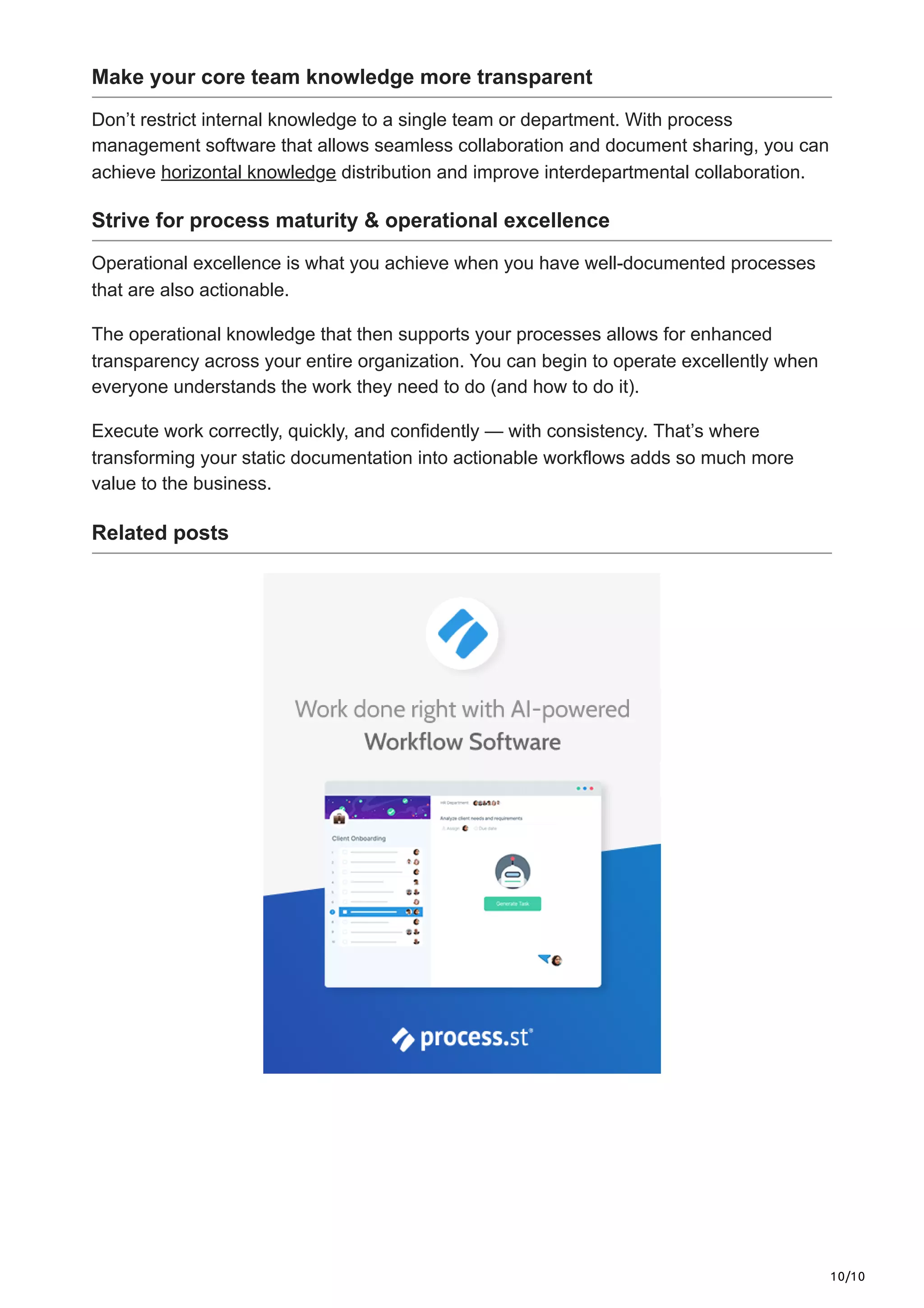 10/10
Make your core team knowledge more transparent
Don’t restrict internal knowledge to a single team or department. With process
management software that allows seamless collaboration and document sharing, you can
achieve horizontal knowledge distribution and improve interdepartmental collaboration.
Strive for process maturity & operational excellence
Operational excellence is what you achieve when you have well-documented processes
that are also actionable.
The operational knowledge that then supports your processes allows for enhanced
transparency across your entire organization. You can begin to operate excellently when
everyone understands the work they need to do (and how to do it).
Execute work correctly, quickly, and confidently — with consistency. That’s where
transforming your static documentation into actionable workflows adds so much more
value to the business.
Related posts
 