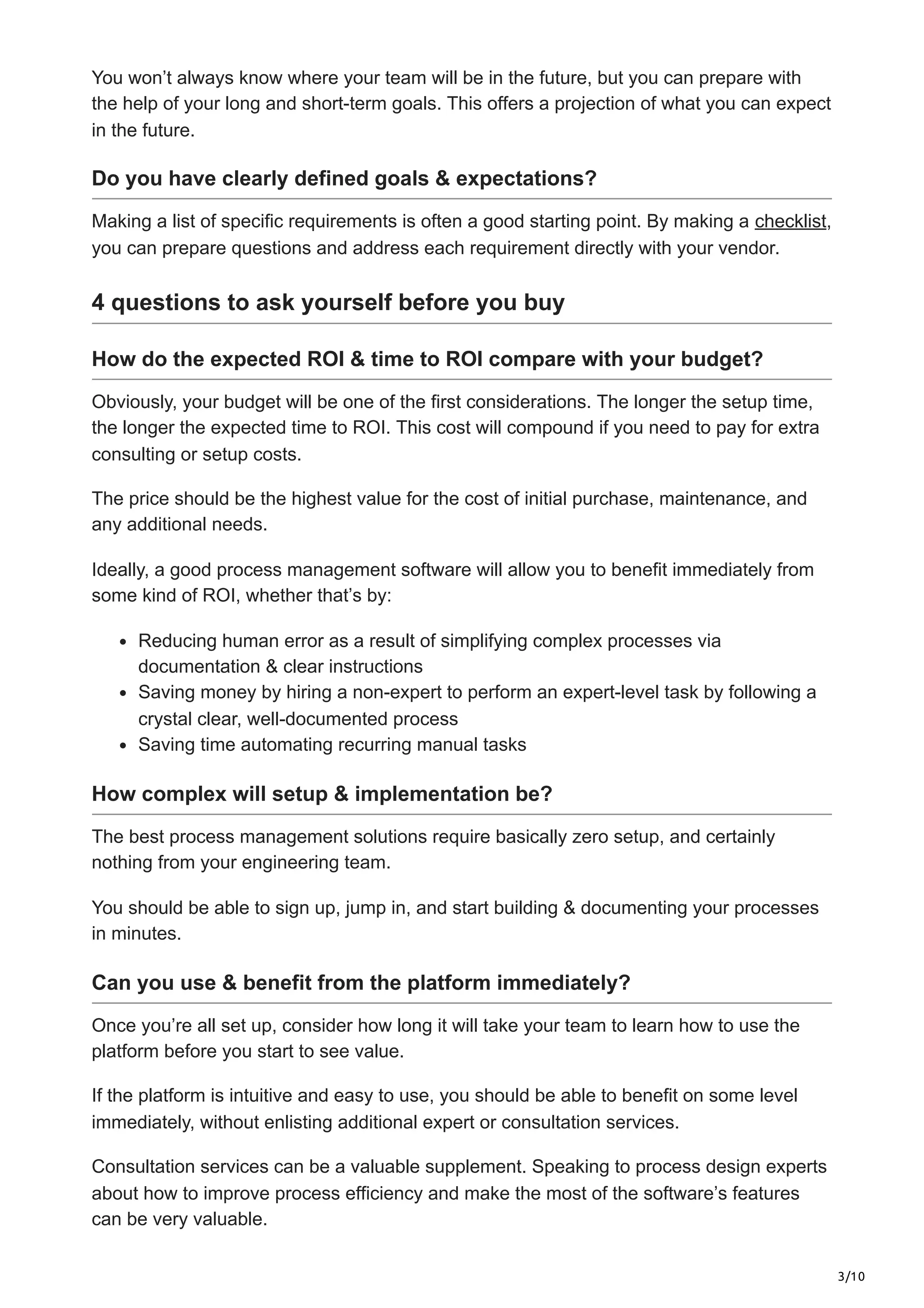 3/10
You won’t always know where your team will be in the future, but you can prepare with
the help of your long and short-term goals. This offers a projection of what you can expect
in the future.
Do you have clearly defined goals & expectations?
Making a list of specific requirements is often a good starting point. By making a checklist,
you can prepare questions and address each requirement directly with your vendor.
4 questions to ask yourself before you buy
How do the expected ROI & time to ROI compare with your budget?
Obviously, your budget will be one of the first considerations. The longer the setup time,
the longer the expected time to ROI. This cost will compound if you need to pay for extra
consulting or setup costs.
The price should be the highest value for the cost of initial purchase, maintenance, and
any additional needs.
Ideally, a good process management software will allow you to benefit immediately from
some kind of ROI, whether that’s by:
Reducing human error as a result of simplifying complex processes via
documentation & clear instructions
Saving money by hiring a non-expert to perform an expert-level task by following a
crystal clear, well-documented process
Saving time automating recurring manual tasks
How complex will setup & implementation be?
The best process management solutions require basically zero setup, and certainly
nothing from your engineering team.
You should be able to sign up, jump in, and start building & documenting your processes
in minutes.
Can you use & benefit from the platform immediately?
Once you’re all set up, consider how long it will take your team to learn how to use the
platform before you start to see value.
If the platform is intuitive and easy to use, you should be able to benefit on some level
immediately, without enlisting additional expert or consultation services.
Consultation services can be a valuable supplement. Speaking to process design experts
about how to improve process efficiency and make the most of the software’s features
can be very valuable.
 