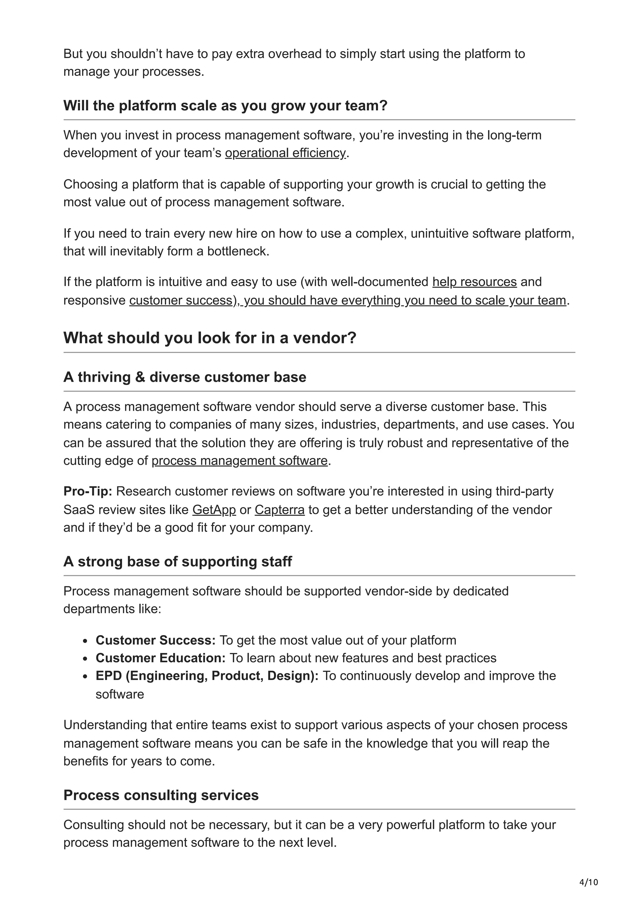 4/10
But you shouldn’t have to pay extra overhead to simply start using the platform to
manage your processes.
Will the platform scale as you grow your team?
When you invest in process management software, you’re investing in the long-term
development of your team’s operational efficiency.
Choosing a platform that is capable of supporting your growth is crucial to getting the
most value out of process management software.
If you need to train every new hire on how to use a complex, unintuitive software platform,
that will inevitably form a bottleneck.
If the platform is intuitive and easy to use (with well-documented help resources and
responsive customer success), you should have everything you need to scale your team.
What should you look for in a vendor?
A thriving & diverse customer base
A process management software vendor should serve a diverse customer base. This
means catering to companies of many sizes, industries, departments, and use cases. You
can be assured that the solution they are offering is truly robust and representative of the
cutting edge of process management software.
Pro-Tip: Research customer reviews on software you’re interested in using third-party
SaaS review sites like GetApp or Capterra to get a better understanding of the vendor
and if they’d be a good fit for your company.
A strong base of supporting staff
Process management software should be supported vendor-side by dedicated
departments like:
Customer Success: To get the most value out of your platform
Customer Education: To learn about new features and best practices
EPD (Engineering, Product, Design): To continuously develop and improve the
software
Understanding that entire teams exist to support various aspects of your chosen process
management software means you can be safe in the knowledge that you will reap the
benefits for years to come.
Process consulting services
Consulting should not be necessary, but it can be a very powerful platform to take your
process management software to the next level.
 