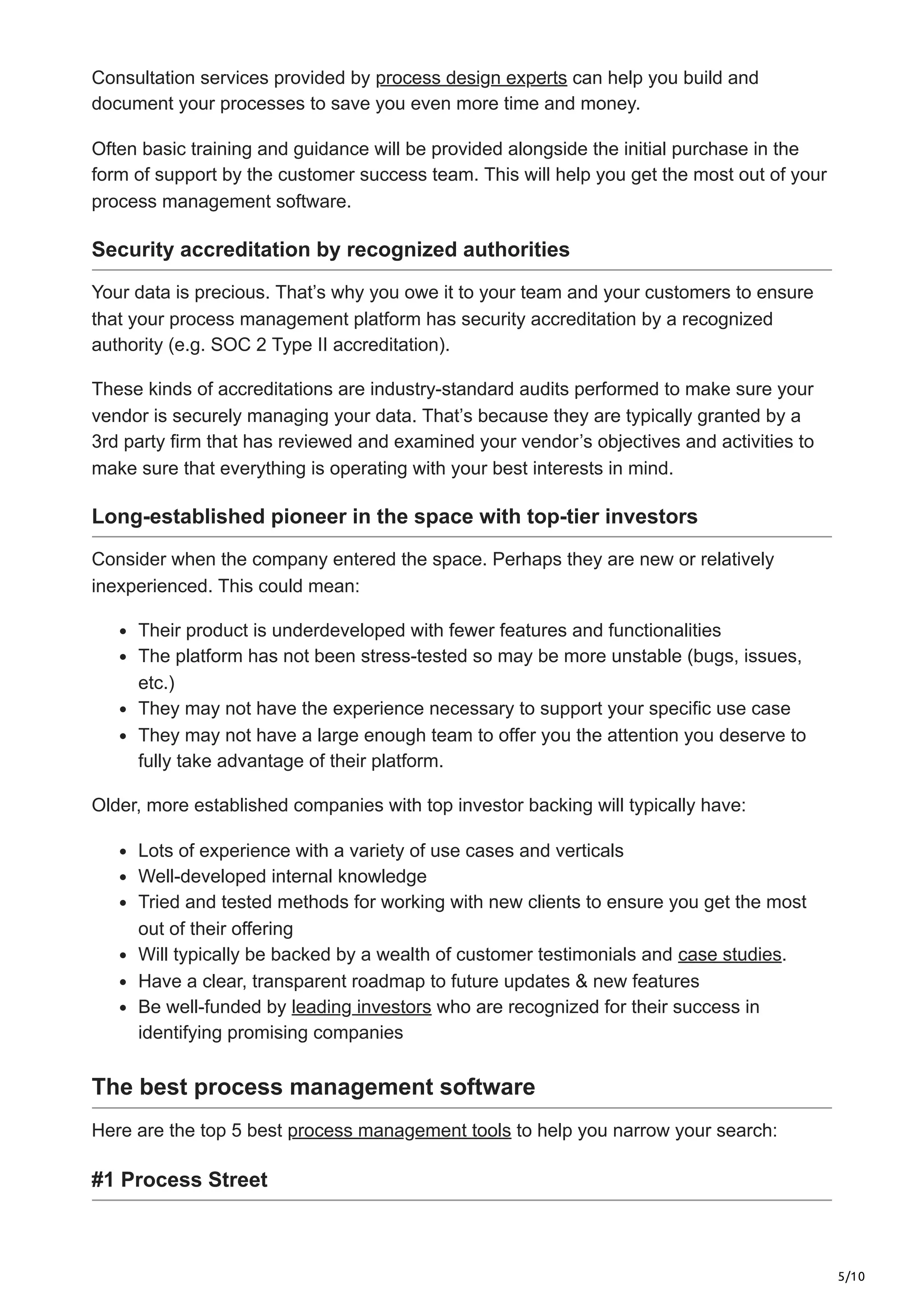 5/10
Consultation services provided by process design experts can help you build and
document your processes to save you even more time and money.
Often basic training and guidance will be provided alongside the initial purchase in the
form of support by the customer success team. This will help you get the most out of your
process management software.
Security accreditation by recognized authorities
Your data is precious. That’s why you owe it to your team and your customers to ensure
that your process management platform has security accreditation by a recognized
authority (e.g. SOC 2 Type II accreditation).
These kinds of accreditations are industry-standard audits performed to make sure your
vendor is securely managing your data. That’s because they are typically granted by a
3rd party firm that has reviewed and examined your vendor’s objectives and activities to
make sure that everything is operating with your best interests in mind.
Long-established pioneer in the space with top-tier investors
Consider when the company entered the space. Perhaps they are new or relatively
inexperienced. This could mean:
Their product is underdeveloped with fewer features and functionalities
The platform has not been stress-tested so may be more unstable (bugs, issues,
etc.)
They may not have the experience necessary to support your specific use case
They may not have a large enough team to offer you the attention you deserve to
fully take advantage of their platform.
Older, more established companies with top investor backing will typically have:
Lots of experience with a variety of use cases and verticals
Well-developed internal knowledge
Tried and tested methods for working with new clients to ensure you get the most
out of their offering
Will typically be backed by a wealth of customer testimonials and case studies.
Have a clear, transparent roadmap to future updates & new features
Be well-funded by leading investors who are recognized for their success in
identifying promising companies
The best process management software
Here are the top 5 best process management tools to help you narrow your search:
#1 Process Street
 