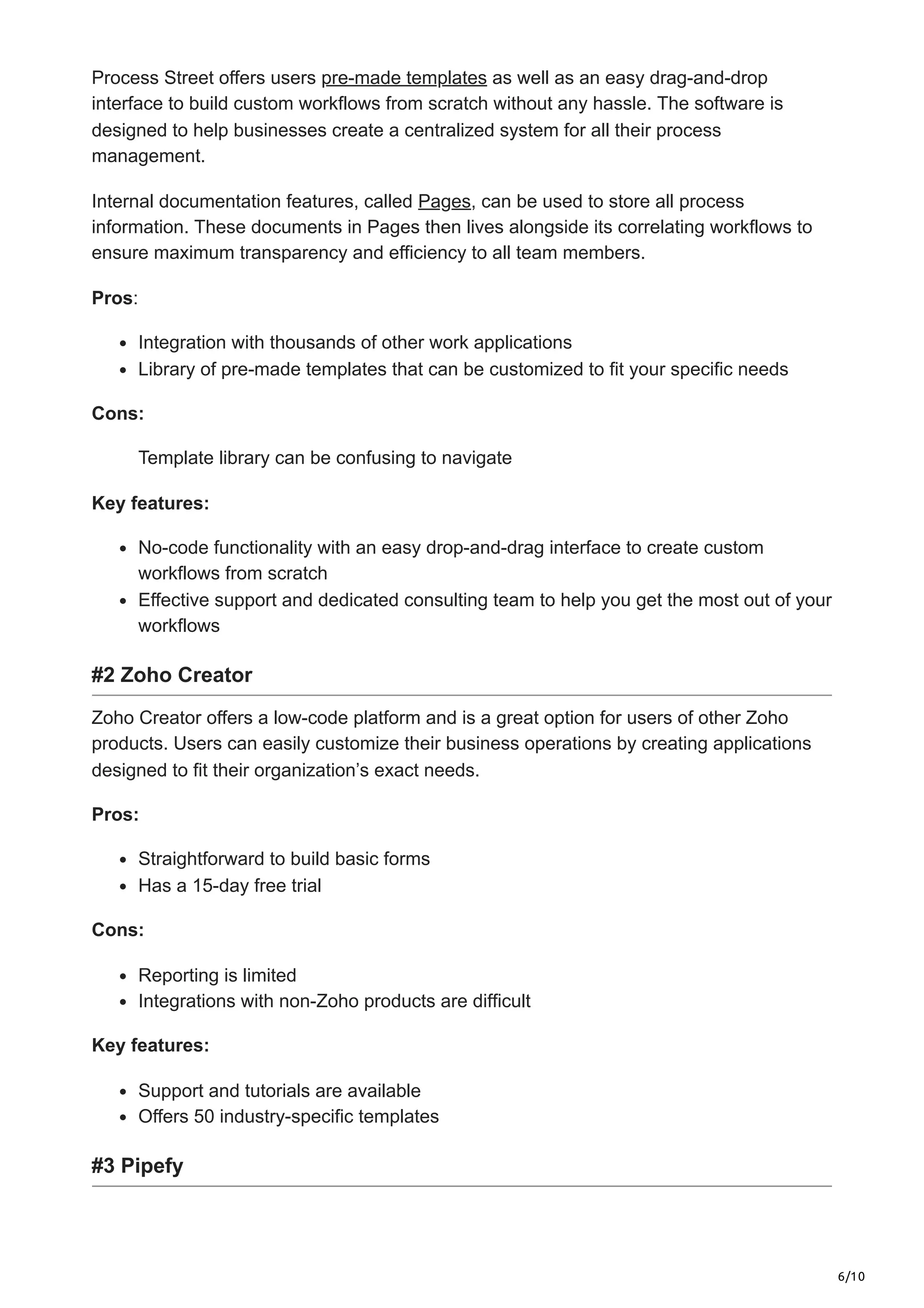 6/10
Process Street offers users pre-made templates as well as an easy drag-and-drop
interface to build custom workflows from scratch without any hassle. The software is
designed to help businesses create a centralized system for all their process
management.
Internal documentation features, called Pages, can be used to store all process
information. These documents in Pages then lives alongside its correlating workflows to
ensure maximum transparency and efficiency to all team members.
Pros:
Integration with thousands of other work applications
Library of pre-made templates that can be customized to fit your specific needs
Cons:
Template library can be confusing to navigate
Key features:
No-code functionality with an easy drop-and-drag interface to create custom
workflows from scratch
Effective support and dedicated consulting team to help you get the most out of your
workflows
#2 Zoho Creator
Zoho Creator offers a low-code platform and is a great option for users of other Zoho
products. Users can easily customize their business operations by creating applications
designed to fit their organization’s exact needs.
Pros:
Straightforward to build basic forms
Has a 15-day free trial
Cons:
Reporting is limited
Integrations with non-Zoho products are difficult
Key features:
Support and tutorials are available
Offers 50 industry-specific templates
#3 Pipefy
 