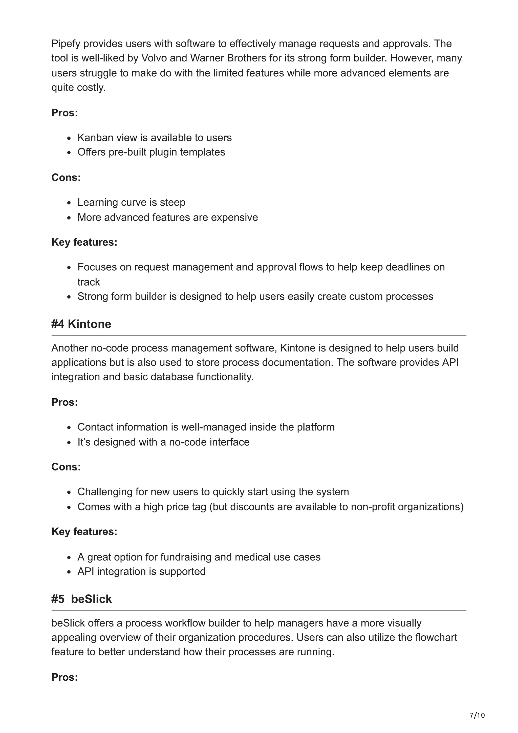 7/10
Pipefy provides users with software to effectively manage requests and approvals. The
tool is well-liked by Volvo and Warner Brothers for its strong form builder. However, many
users struggle to make do with the limited features while more advanced elements are
quite costly.
Pros:
Kanban view is available to users
Offers pre-built plugin templates
Cons:
Learning curve is steep
More advanced features are expensive
Key features:
Focuses on request management and approval flows to help keep deadlines on
track
Strong form builder is designed to help users easily create custom processes
#4 Kintone
Another no-code process management software, Kintone is designed to help users build
applications but is also used to store process documentation. The software provides API
integration and basic database functionality.
Pros:
Contact information is well-managed inside the platform
It’s designed with a no-code interface
Cons:
Challenging for new users to quickly start using the system
Comes with a high price tag (but discounts are available to non-profit organizations)
Key features:
A great option for fundraising and medical use cases
API integration is supported
#5 beSlick
beSlick offers a process workflow builder to help managers have a more visually
appealing overview of their organization procedures. Users can also utilize the flowchart
feature to better understand how their processes are running.
Pros:
 
