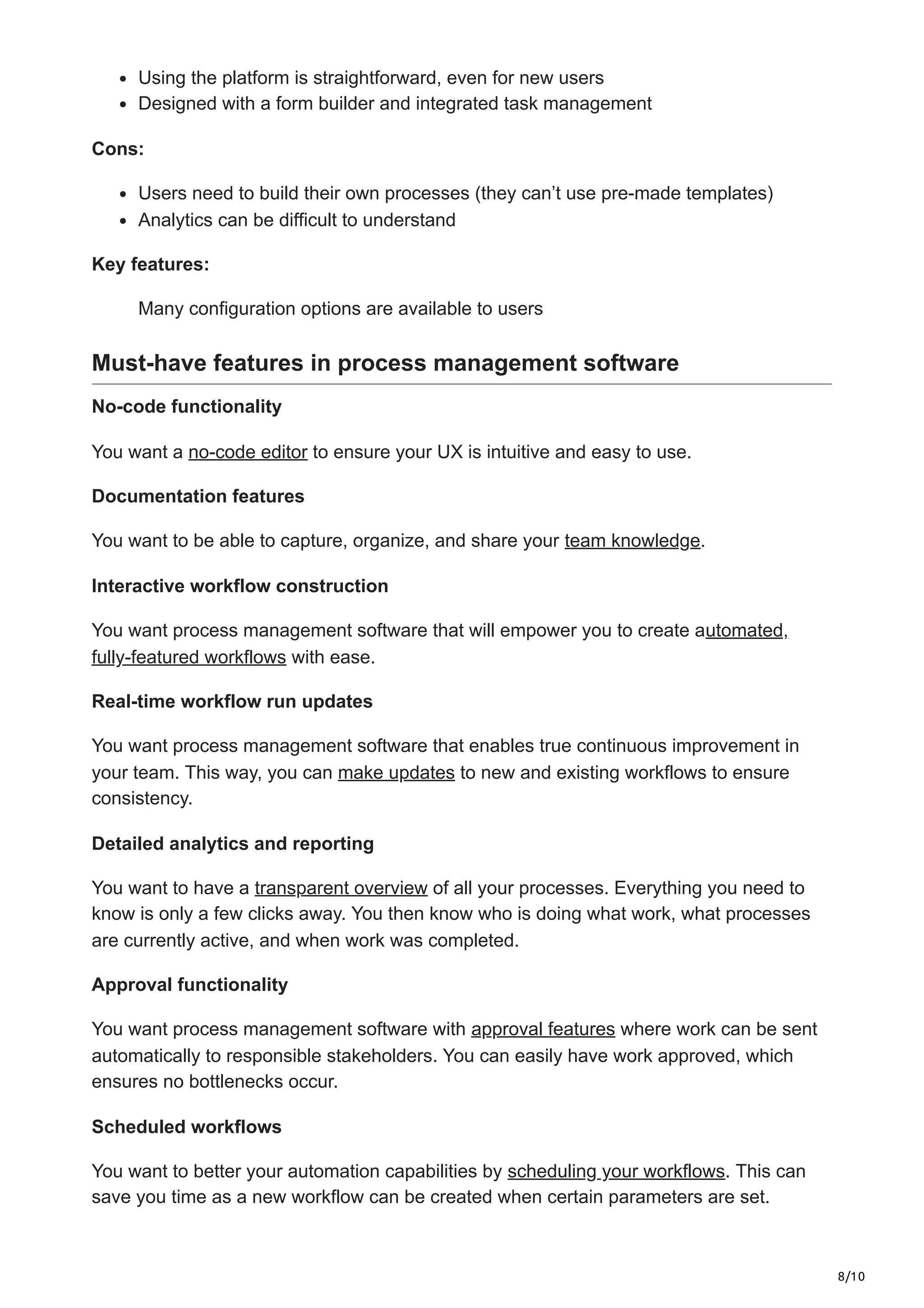 8/10
Using the platform is straightforward, even for new users
Designed with a form builder and integrated task management
Cons:
Users need to build their own processes (they can’t use pre-made templates)
Analytics can be difficult to understand
Key features:
Many configuration options are available to users
Must-have features in process management software
No-code functionality
You want a no-code editor to ensure your UX is intuitive and easy to use.
Documentation features
You want to be able to capture, organize, and share your team knowledge.
Interactive workflow construction
You want process management software that will empower you to create automated,
fully-featured workflows with ease.
Real-time workflow run updates
You want process management software that enables true continuous improvement in
your team. This way, you can make updates to new and existing workflows to ensure
consistency.
Detailed analytics and reporting
You want to have a transparent overview of all your processes. Everything you need to
know is only a few clicks away. You then know who is doing what work, what processes
are currently active, and when work was completed.
Approval functionality
You want process management software with approval features where work can be sent
automatically to responsible stakeholders. You can easily have work approved, which
ensures no bottlenecks occur.
Scheduled workflows
You want to better your automation capabilities by scheduling your workflows. This can
save you time as a new workflow can be created when certain parameters are set.
 
