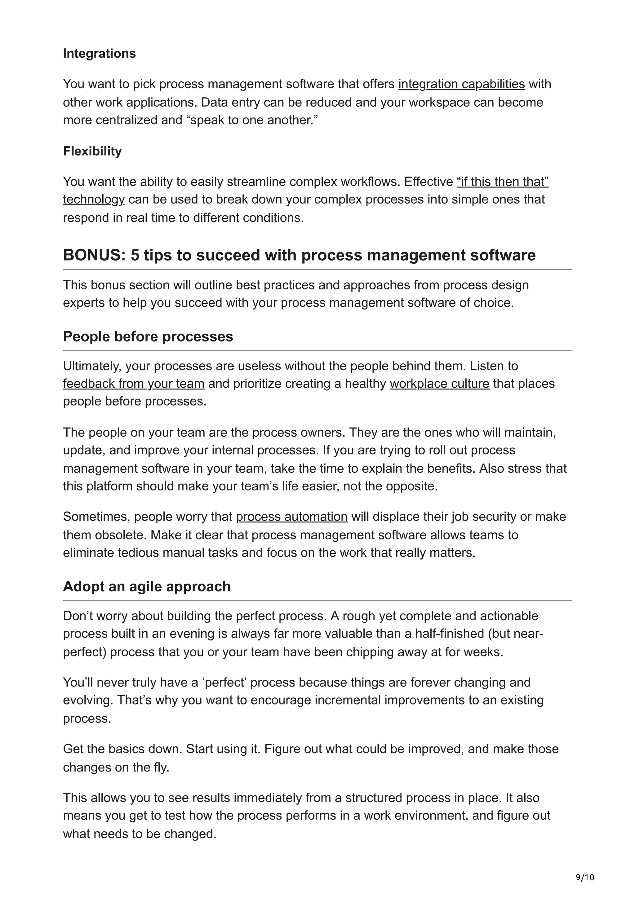 9/10
Integrations
You want to pick process management software that offers integration capabilities with
other work applications. Data entry can be reduced and your workspace can become
more centralized and “speak to one another.”
Flexibility
You want the ability to easily streamline complex workflows. Effective “if this then that”
technology can be used to break down your complex processes into simple ones that
respond in real time to different conditions.
BONUS: 5 tips to succeed with process management software
This bonus section will outline best practices and approaches from process design
experts to help you succeed with your process management software of choice.
People before processes
Ultimately, your processes are useless without the people behind them. Listen to
feedback from your team and prioritize creating a healthy workplace culture that places
people before processes.
The people on your team are the process owners. They are the ones who will maintain,
update, and improve your internal processes. If you are trying to roll out process
management software in your team, take the time to explain the benefits. Also stress that
this platform should make your team’s life easier, not the opposite.
Sometimes, people worry that process automation will displace their job security or make
them obsolete. Make it clear that process management software allows teams to
eliminate tedious manual tasks and focus on the work that really matters.
Adopt an agile approach
Don’t worry about building the perfect process. A rough yet complete and actionable
process built in an evening is always far more valuable than a half-finished (but near-
perfect) process that you or your team have been chipping away at for weeks.
You’ll never truly have a ‘perfect’ process because things are forever changing and
evolving. That’s why you want to encourage incremental improvements to an existing
process.
Get the basics down. Start using it. Figure out what could be improved, and make those
changes on the fly.
This allows you to see results immediately from a structured process in place. It also
means you get to test how the process performs in a work environment, and figure out
what needs to be changed.
 