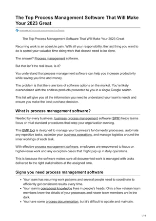 1/10
The Top Process Management Software That Will Make
Your 2023 Great
process.st/process-management-software
The Top Process Management Software That Will Make Your 2023 Great
Recurring work is an absolute pain. With all your responsibility, the last thing you want to
do is spend your valuable time doing work that doesn’t need to be done.
The answer? Process management software.
But that isn’t the real issue, is it?
You understand that process management software can help you increase productivity
while saving you time and money.
The problem is that there are tons of software options on the market. You’re likely
overwhelmed with the endless products presented to you in a single Google search.
This list will give you all the information you need to understand your team’s needs and
ensure you make the best purchase decision.
What is process management software?
Needed by every business, business process management software (BPM) helps teams
focus on vital standard procedures that keep your organization running.
This BMP tool is designed to manage your business’s fundamental processes, automate
any repetitive tasks, optimize your business operations, and manage logistics around the
inner workings of each task.
With effective process management software, employees are empowered to focus on
higher-value work and any exception cases that might pop up in daily operations.
This is because the software makes sure all documented work is managed with tasks
delivered to the right stakeholders at the assigned time.
Signs you need process management software
Your team has recurring work patterns and several people need to coordinate to
efficiently get consistent results every time.
Your team’s operational knowledge lives in people’s heads: Only a few veteran team
members know the details of your processes and newer team members are in the
dark.
You have some process documentation, but it’s difficult to update and maintain.
 