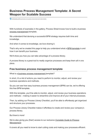 1/10
Business Process Management Template: A Secret
Weapon for Scalable Success
process.st/business-process-management-template
With hundreds of examples in the gallery, Process Street knows how to build a business
process management template.
We understand that devising a successful BPM strategy requires both time and
knowledge.
And when it comes to knowledge, we love sharing it.
That’s why we’ve created this page to help you understand what a BPM template is and
how it can benefit your business.
We’ll show you how you can take advantage of a process library.
A process library is a great tool to neatly organize processes and keep them all in one
place.
Free business process management template
What is a business process management template?
In short, it’s a list of actions you need to perform to monitor, adjust, and review your
business operations and methods.
So you can see how easy business process management (BPM) can be, we’re offering
this free BPM template.
With this template, you’ll be able to monitor, adjust, and review your business operations
and methods – making it easier to streamline and improve all of your internal processes.
Then, by adding our Process Library Checklist, you’ll be able to effortlessly get organized
and structure your processes.
Our Process Library Checklist makes it effortless to create and review your company’s
process library.
But there’s more!
We’re also giving you (free!) access to our exclusive Complete Guide to Process
Management.
It covers all you need to know to start cutting costs and making your processes efficient.
 
