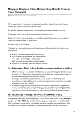 1/16
Managed Services Client Onboarding: Simple Process
(Free Template)
process.st/managed-services-client-onboarding
We’re experts when it comes to managed services client onboarding. After all, we’re
dealing with client onboarding on a daily basis.
But we also understand that getting your clients through this process is not easy.
Onboarding clients can be time-consuming and resource-heavy.
Designing the right onboarding plan is so challenging that businesses can struggle to
create a great experience for their clients.
It doesn’t have to be that way.
And that’s why we want to share our knowledge and help streamline the process and
reduce costs.
What is managed services client onboarding?
MSP onboarding challenges and best practices
Free MSP onboarding process template
MSP onboarding automation and optimization
The future of managed services client onboarding
Key takeaways: Client onboarding for managed services providers
Effective managed services client onboarding requires a thorough understanding of
the client’s IT infrastructure, business-specific details, and third-party information to
ensure smooth integration and service delivery.
Creating a comprehensive contract and SLA is crucial to establishing clear
expectations, responsibilities, and service level agreements between the managed
services provider and the client.
Building a strong relationship with the client involves introducing the organization,
sharing testimonials, discussing technology goals, establishing meeting schedules,
and outlining reporting expectations to ensure a successful onboarding process.
The Importance of Managed Services Client Onboarding
Managed services client onboarding plays a crucial role in the success of any managed
services provider (MSP). By effectively introducing and integrating new clients into the
MSP’s processes and systems, it ensures a seamless transition and establishes a solid
foundation for a long-term partnership. This process optimizes efficiency, enhances
 