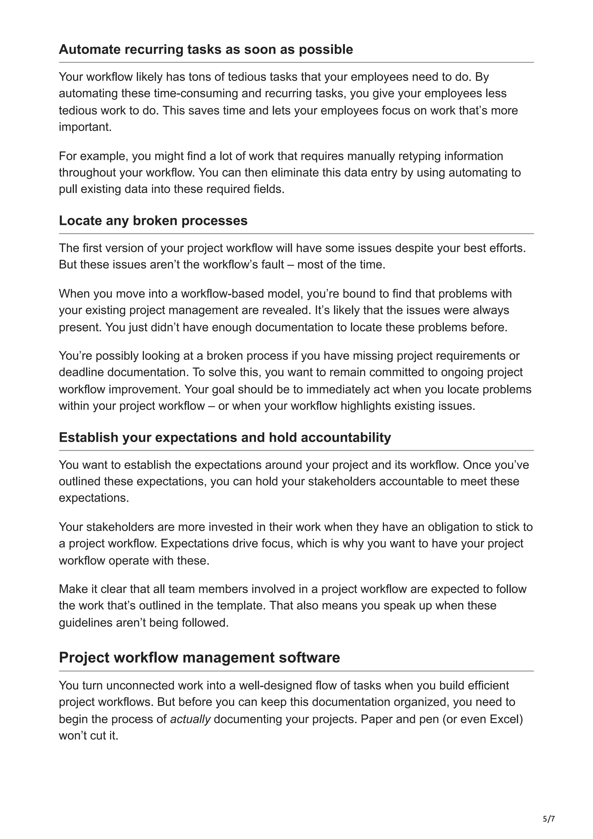 5/7
Automate recurring tasks as soon as possible
Your workflow likely has tons of tedious tasks that your employees need to do. By
automating these time-consuming and recurring tasks, you give your employees less
tedious work to do. This saves time and lets your employees focus on work that’s more
important.
For example, you might find a lot of work that requires manually retyping information
throughout your workflow. You can then eliminate this data entry by using automating to
pull existing data into these required fields.
Locate any broken processes
The first version of your project workflow will have some issues despite your best efforts.
But these issues aren’t the workflow’s fault – most of the time.
When you move into a workflow-based model, you’re bound to find that problems with
your existing project management are revealed. It’s likely that the issues were always
present. You just didn’t have enough documentation to locate these problems before.
You’re possibly looking at a broken process if you have missing project requirements or
deadline documentation. To solve this, you want to remain committed to ongoing project
workflow improvement. Your goal should be to immediately act when you locate problems
within your project workflow – or when your workflow highlights existing issues.
Establish your expectations and hold accountability
You want to establish the expectations around your project and its workflow. Once you’ve
outlined these expectations, you can hold your stakeholders accountable to meet these
expectations.
Your stakeholders are more invested in their work when they have an obligation to stick to
a project workflow. Expectations drive focus, which is why you want to have your project
workflow operate with these.
Make it clear that all team members involved in a project workflow are expected to follow
the work that’s outlined in the template. That also means you speak up when these
guidelines aren’t being followed.
Project workflow management software
You turn unconnected work into a well-designed flow of tasks when you build efficient
project workflows. But before you can keep this documentation organized, you need to
begin the process of actually documenting your projects. Paper and pen (or even Excel)
won’t cut it.
 