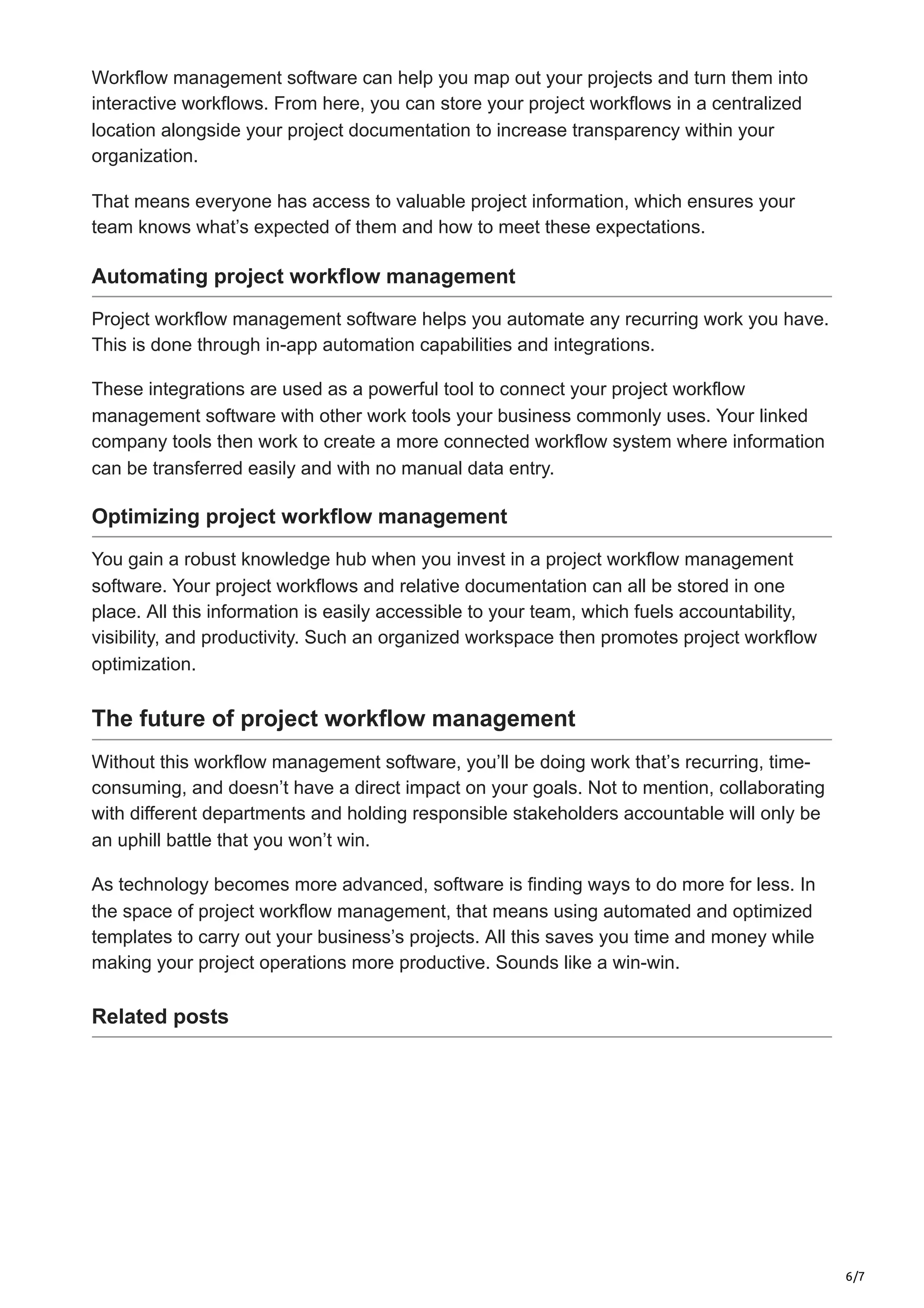 6/7
Workflow management software can help you map out your projects and turn them into
interactive workflows. From here, you can store your project workflows in a centralized
location alongside your project documentation to increase transparency within your
organization.
That means everyone has access to valuable project information, which ensures your
team knows what’s expected of them and how to meet these expectations.
Automating project workflow management
Project workflow management software helps you automate any recurring work you have.
This is done through in-app automation capabilities and integrations.
These integrations are used as a powerful tool to connect your project workflow
management software with other work tools your business commonly uses. Your linked
company tools then work to create a more connected workflow system where information
can be transferred easily and with no manual data entry.
Optimizing project workflow management
You gain a robust knowledge hub when you invest in a project workflow management
software. Your project workflows and relative documentation can all be stored in one
place. All this information is easily accessible to your team, which fuels accountability,
visibility, and productivity. Such an organized workspace then promotes project workflow
optimization.
The future of project workflow management
Without this workflow management software, you’ll be doing work that’s recurring, time-
consuming, and doesn’t have a direct impact on your goals. Not to mention, collaborating
with different departments and holding responsible stakeholders accountable will only be
an uphill battle that you won’t win.
As technology becomes more advanced, software is finding ways to do more for less. In
the space of project workflow management, that means using automated and optimized
templates to carry out your business’s projects. All this saves you time and money while
making your project operations more productive. Sounds like a win-win.
Related posts
 