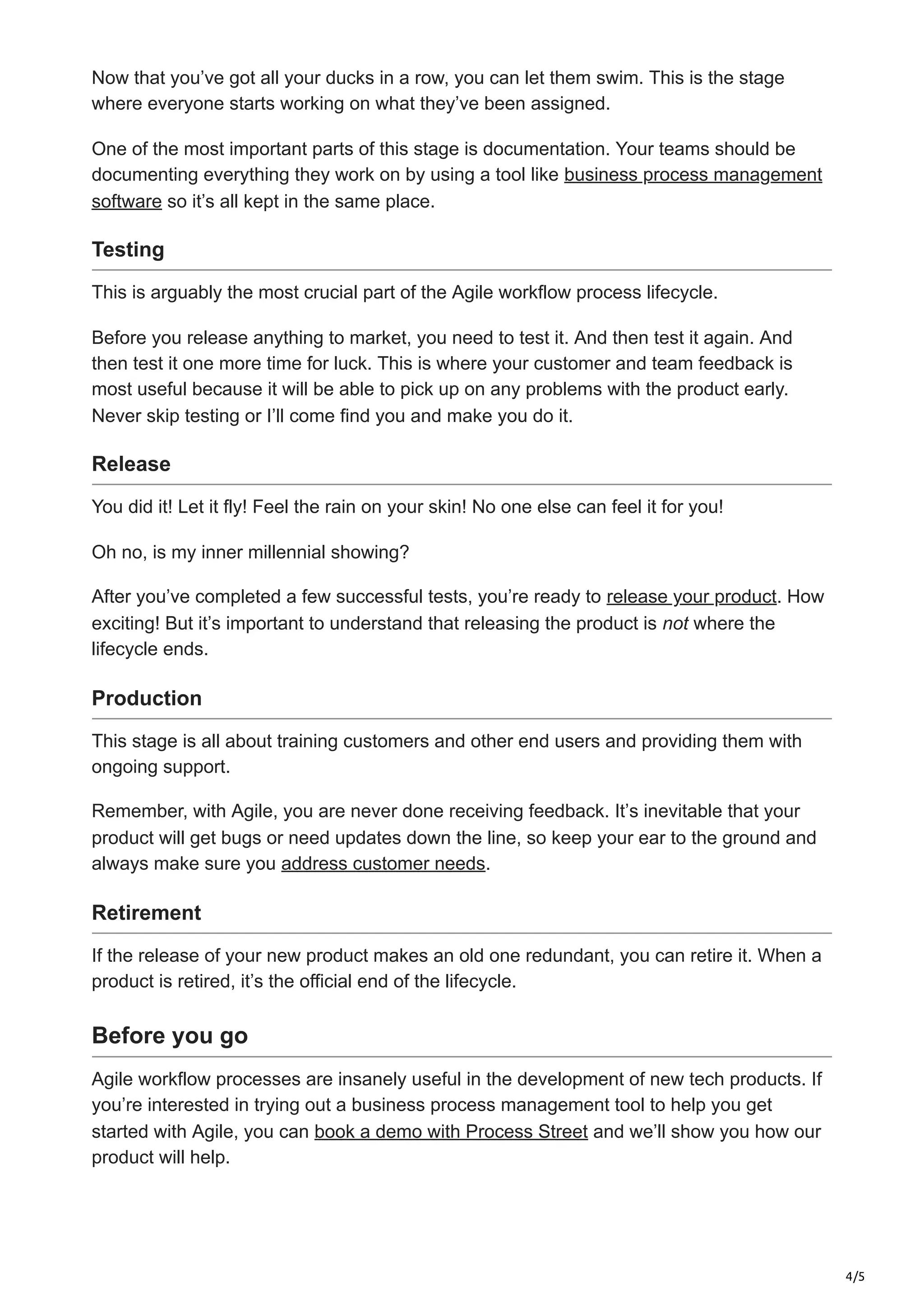 4/5
Now that you’ve got all your ducks in a row, you can let them swim. This is the stage
where everyone starts working on what they’ve been assigned.
One of the most important parts of this stage is documentation. Your teams should be
documenting everything they work on by using a tool like business process management
software so it’s all kept in the same place.
Testing
This is arguably the most crucial part of the Agile workflow process lifecycle.
Before you release anything to market, you need to test it. And then test it again. And
then test it one more time for luck. This is where your customer and team feedback is
most useful because it will be able to pick up on any problems with the product early.
Never skip testing or I’ll come find you and make you do it.
Release
You did it! Let it fly! Feel the rain on your skin! No one else can feel it for you!
Oh no, is my inner millennial showing?
After you’ve completed a few successful tests, you’re ready to release your product. How
exciting! But it’s important to understand that releasing the product is not where the
lifecycle ends.
Production
This stage is all about training customers and other end users and providing them with
ongoing support.
Remember, with Agile, you are never done receiving feedback. It’s inevitable that your
product will get bugs or need updates down the line, so keep your ear to the ground and
always make sure you address customer needs.
Retirement
If the release of your new product makes an old one redundant, you can retire it. When a
product is retired, it’s the official end of the lifecycle.
Before you go
Agile workflow processes are insanely useful in the development of new tech products. If
you’re interested in trying out a business process management tool to help you get
started with Agile, you can book a demo with Process Street and we’ll show you how our
product will help.
Try Process Street for free and take control of your workflows today
 