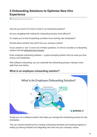 1/8
5 Onboarding Solutions to Optimize New Hire
Experience
process.st/onboarding-solution
How do you know if it’s time to invest in an onboarding solution?
Are you struggling with making the onboarding process more efficient?
Or maybe you’re tired of spending countless hours training new employees?
Worried about whether they will fit into your company culture?
If your answer is “yes” to even one of these questions, it’s time to consider an onboarding
solution that will streamline the process!
Enter employee onboarding software – a game-changing solution that can save you time,
money, and headaches.
With software onboarding, you can automate the onboarding process, making it more
agile than ever before.
What is an employee onboarding solution?
Simply put, it’s a software solution that helps you manage the onboarding process for new
employees.
This can include everything from creating onboarding checklists and tracking progress to
setting up training modules and integrating new hires into your company culture.
 