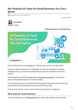 1/57
August 4, 2023
50+ Powerful AI Tools For Small Business You Can’t
Ignore
process.st/ai-tools-for-small-business
Anna Mazur
August 4, 2023
Artificial Intelligence, Small Business
If you’re looking for the best AI tools for small business, you’re in the right place!
Running a small business can be challenging, but with the emergence of artificial
intelligence (AI), you now have a powerful ally to overcome obstacles and achieve
success.
From streamlining financial management to automating recruitment, AI tools have
become indispensable assets for small businesses.
In this comprehensive list, we present 50 cutting-edge AI tools that address all the pain
points faced by small businesses (don’t fear, we know them all!).
If you’re short on time, here’s a quick list of the tools sorted into categories:
50 AI tools for small business
As a tech company, we at Process Street know what makes software tools valuable.
 