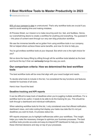 1/9
5 Best Workflow Tools to Master Productivity in 2023
process.st/workflow-tools
85% of your company’s data is unstructured. That’s why workflow tools are crucial if you
want to avoid wasting time and making mistakes.
At Process Street, our mission is to make recurring work fun, fast, and faultless. Hence,
our overwhelming desire to create a workflow for anything and everything. You guessed it
– this piece of content went through our very own blog production workflow.
We see the immense benefits we’ve gotten from using workflow tools in our company.
We’ve helped others achieve these same benefits, and now it’s time to help you.
You’ve got endless workflow tools at your disposal. But which one is the right choice for
you?
We’ve done the heavy lifting by sifting through all the workflow tools labeled as the best
and found the top 5 that can seriouslychange the way you work.
Our comparison criteria: How we determined the best workflow
tools
The best workflow tools will be ones that align with your exact budget and needs.
To decide what tools to include in this list, I’ve considered the key functions and features
needed for business of all sizes.
Here’s how I found the best:
Deadline tracking and KPI reports
It can be difficult to keep track of deadlines when you’re juggling multiple workflows. For a
workflow tool to be useful, it needs to be able to do the tracking for you. This should be
both through a dashboard and individual notifications.
When selecting workflow tools for this list, I only considered ones that offered notification,
dashboard views, and color-coding that display your tasks due date But it’s not just
deadlines you want to track, it’s process status too.
KPI reports empower you to highlight inefficiencies within your workflows. This insight
helps you make the necessary changes to optimize your business processes. The best
workflow tools provide accurate and easy-to-intepret KPI dashboard to help you make
these informed decisions and stay on top of your processes.
 
