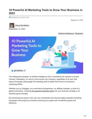1/20
September 15, 2023
10 Powerful AI Marketing Tools to Grow Your Business in
2023
process.st/ai-marketing-tools
Grace Donaldson
September 15, 2023
Artificial Intelligence, Marketing
The widespread adoption of artificial intelligence (AI) in marketing has reached a pivotal
moment. Nowadays, it’s rare to come across any company, regardless of its size, that
doesn’t leverage cutting-edge AI marketing tools to better their brand or business’s
marketing efforts.
Whether you’re a blogger, an e-commerce entrepreneur, an affiliate marketer, or part of a
global corporation, including AI-powered marketing tools into your business strategy is an
absolute game-changer.
By harnessing the power of AI, you can orchestrate and execute highly impactful marketing
campaigns that propel you towards achieving your goals with unmatched speed and
efficiency.
 
