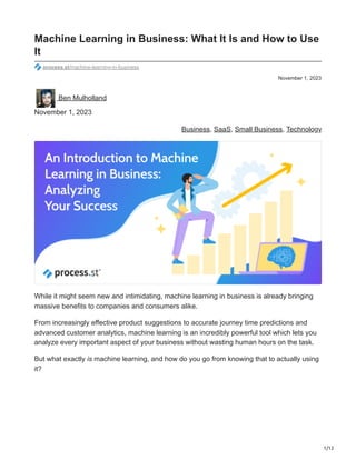 1/12
November 1, 2023
Machine Learning in Business: What It Is and How to Use
It
process.st/machine-learning-in-business
Ben Mulholland
November 1, 2023
Business, SaaS, Small Business, Technology
While it might seem new and intimidating, machine learning in business is already bringing
massive benefits to companies and consumers alike.
From increasingly effective product suggestions to accurate journey time predictions and
advanced customer analytics, machine learning is an incredibly powerful tool which lets you
analyze every important aspect of your business without wasting human hours on the task.
But what exactly is machine learning, and how do you go from knowing that to actually using
it?
 