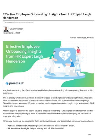 1/12
Effective Employee Onboarding: Insights from HR Expert Leigh
Henderson
process.st/effective-employee-onboarding/
Oliver Peterson
November 24, 2023
Human Resources, Podcast
Imagine transforming the often-daunting world of employee onboarding into an engaging, human-centric
experience.
This is exactly what we delve into on the latest episode of the Employee Onboarding Podcast. Host Erin
Rice, our resident people and operations star at Process Street, sits down with the trailblazing Leigh
Elena Henderson. With over 20 years under her belt in corporate America, Leigh brings a whirlwind of HR
insights and innovations.
Are you eager to discover the secret sauce to effective onboarding? Craving real-life stories from the HR
frontlines? Or maybe you’re just keen to hear how a seasoned HR expert is reshaping the narrative of
employee integration.
Either way, buckle up for an episode that’s set to revolutionize your perspective on welcoming new talent.
Podcast Introduction: Meet Leigh Elena Henderson, a seasoned HR expert.
HR Innovator Spotlight: Leigh’s journey with HR Manifesto LLC.
 